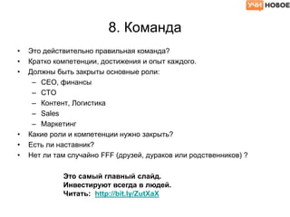8. Команда
• Это действительно правильная команда?
• Кратко компетенции, достижения и опыт каждого.
• Должны быть закрыты основные роли:
– CEO, финансы
– CTO
– Контент, Логистика
– Sales
– Маркетинг
• Какие роли и компетенции нужно закрыть?
• Есть ли наставник?
• Нет ли там случайно FFF (друзей, дураков или родственников) ?
Это самый главный слайд.
Инвестируют всегда в людей.
Читать: http://bit.ly/ZutXaX
 