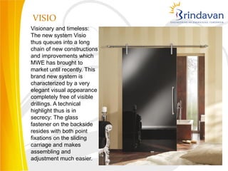 VISIO
Visionary and timeless:
The new system Visio
thus queues into a long
chain of new constructions
and improvements which
MWE has brought to
market until recently. This
brand new system is
characterized by a very
elegant visual appearance
completely free of visible
drillings. A technical
highlight thus is in
secrecy: The glass
fastener on the backside
resides with both point
fixations on the sliding
carriage and makes
assembling and
adjustment much easier.
 