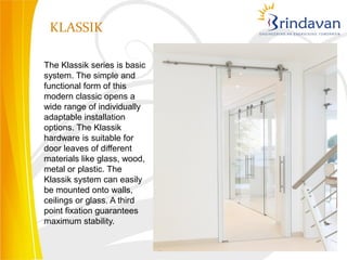 KLASSIK

The Klassik series is basic
system. The simple and
functional form of this
modern classic opens a
wide range of individually
adaptable installation
options. The Klassik
hardware is suitable for
door leaves of different
materials like glass, wood,
metal or plastic. The
Klassik system can easily
be mounted onto walls,
ceilings or glass. A third
point fixation guarantees
maximum stability.
 