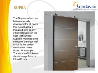 SUPRA

The Supra system has
been especially
developed for all doors
that do not allow a
threaded joint or any
other hardware on the
door leaf surface.
Supra is mounted onto
the top of the door leaf,
which is the perfect
solution for mirror
doors, for example.
The door leaf thickness
should range from ca.
20 to 80 mm.
 