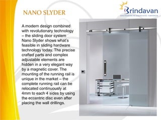 NANO SLYDER

A modern design combined
with revolutionary technology
– the sliding door system
Nano Slyder shows what’s
feasible in sliding hardware
technology today. The precise
crafted parts and complex
adjustable elements are
hidden in a very elegant way
by a magnetic cover. The
mounting of the running rail is
unique in the market – the
complete running rail can be
relocated continuously at
4mm to each 4 sides by using
the eccentric disc even after
placing the wall drillings.
 