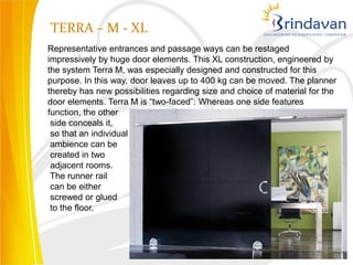 TERRA – M - XL
Representative entrances and passage ways can be restaged
impressively by huge door elements. This XL construction, engineered by
the system Terra M, was especially designed and constructed for this
purpose. In this way, door leaves up to 400 kg can be moved. The planner
thereby has new possibilities regarding size and choice of material for the
door elements. Terra M is “two-faced”: Whereas one side features
function, the other
 side conceals it,
 so that an individual
 ambience can be
 created in two
 adjacent rooms.
 The runner rail
 can be either
 screwed or glued
 to the floor.
 