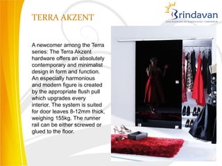 TERRA AKZENT


A newcomer among the Terra
series: The Terra Akzent
hardware offers an absolutely
contemporary and minimalist
design in form and function.
An especially harmonious
and modern figure is created
by the appropriate flush pull
which upgrades every
interior. The system is suited
for door leaves 8-12mm thick,
weighing 155kg. The runner
rail can be either screwed or
glued to the floor.
 