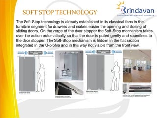 SOFT STOP TECHNOLOGY
The Soft-Stop technology is already established in its classical form in the
furniture segment for drawers and makes easier the opening and closing of
sliding doors. On the verge of the door stopper the Soft-Stop mechanism takes
over the action automatically so that the door is pulled gently and soundless to
the door stopper. The Soft-Stop mechanism is hidden in the flat section
integrated in the U-profile and in this way not visible from the front view.
 