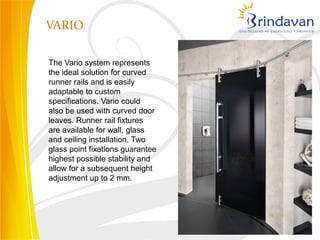 VARIO

The Vario system represents
the ideal solution for curved
runner rails and is easily
adaptable to custom
specifications. Vario could
also be used with curved door
leaves. Runner rail fixtures
are available for wall, glass
and ceiling installation. Two
glass point fixations guarantee
highest possible stability and
allow for a subsequent height
adjustment up to 2 mm.
 