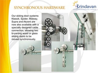 SYNCHRONOUS HARDWARE

Our sliding door systems
Klassik, Spider, Midway,
Supra and Akzent are
now also available with a
specially designed cable
connection, allowing two
bi-parting wood or glass
sliding doors to be
moved synchronously.
 