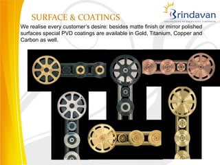 SURFACE & COATINGS
We realise every customer’s desire: besides matte finish or mirror polished
surfaces special PVD coatings are available in Gold, Titanium, Copper and
Carbon as well.
 