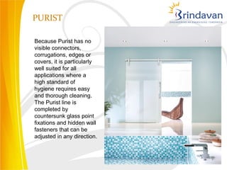 PURIST

Because Purist has no
visible connectors,
corrugations, edges or
covers, it is particularly
well suited for all
applications where a
high standard of
hygiene requires easy
and thorough cleaning.
The Purist line is
completed by
countersunk glass point
fixations and hidden wall
fasteners that can be
adjusted in any direction.
 