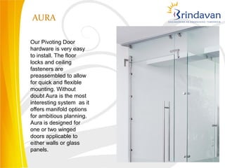 AURA

Our Pivoting Door
hardware is very easy
to install. The floor
locks and ceiling
fasteners are
preassembled to allow
for quick and flexible
mounting. Without
doubt Aura is the most
interesting system as it
offers manifold options
for ambitious planning.
Aura is designed for
one or two winged
doors applicable to
either walls or glass
panels.
 