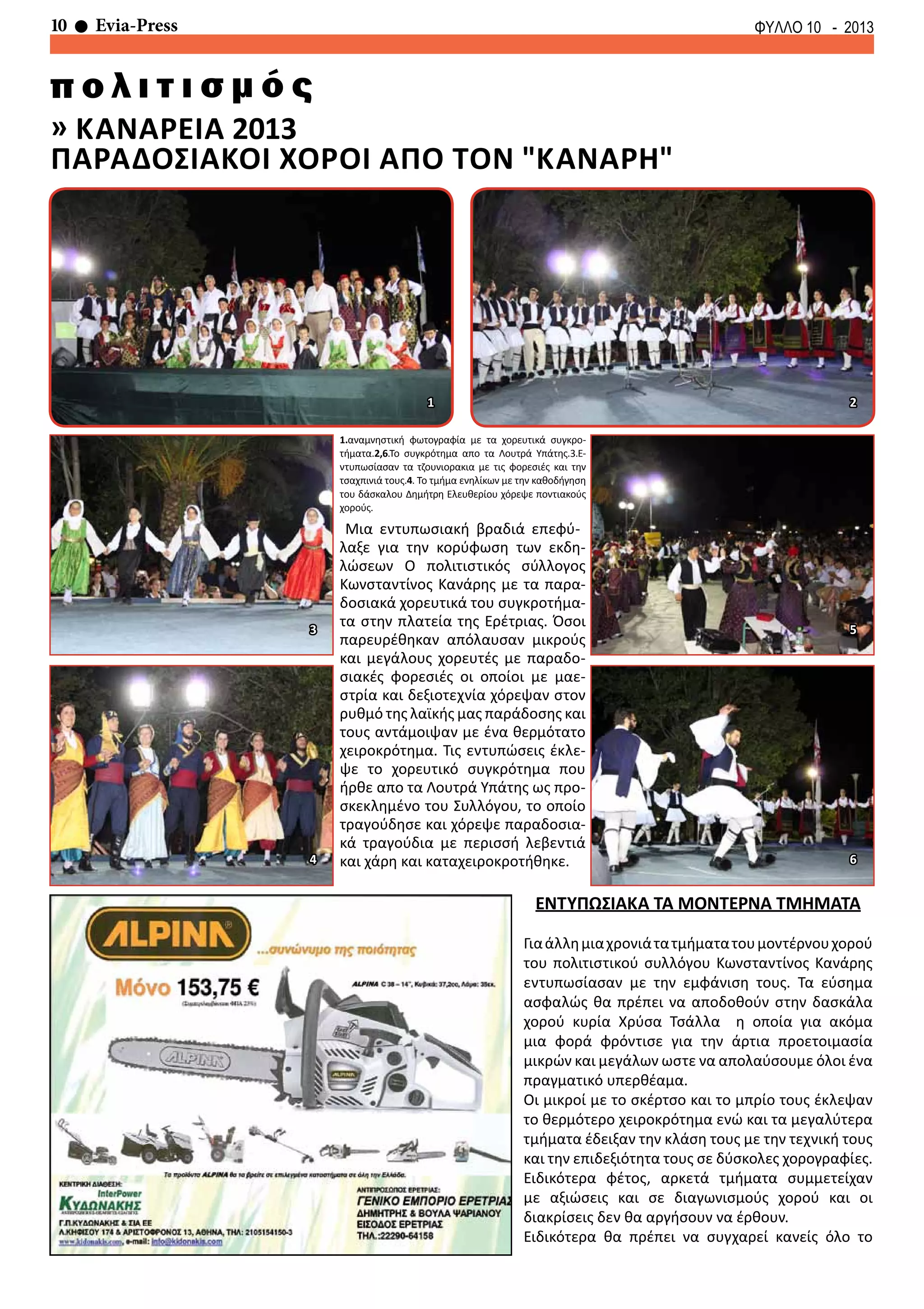 10 Evia-Press ΦΥΛΛΟ 10 - 2013
» καναρεια 2013
παραδοσιακοι χοροι απο τον "καναρη"
π ο λ ι τ ι σ μ ό ς
Μια εντυπωσιακή βραδιά επεφύ-
λαξε για την κορύφωση των εκδη-
λώσεων Ο πολιτιστικός σύλλογος
Κωνσταντίνος Κανάρης με τα παρα-
δοσιακά χορευτικά του συγκροτήμα-
τα στην πλατεία της Ερέτριας. Όσοι
παρευρέθηκαν απόλαυσαν μικρούς
και μεγάλους χορευτές με παραδο-
σιακές φορεσιές οι οποίοι με μαε-
στρία και δεξιοτεχνία χόρεψαν στον
ρυθμό της λαϊκής μας παράδοσης και
τους αντάμοιψαν με ένα θερμότατο
χειροκρότημα. Τις εντυπώσεις έκλε-
ψε το χορευτικό συγκρότημα που
ήρθε απο τα Λουτρά Υπάτης ως προ-
σκεκλημένο του Συλλόγου, το οποίο
τραγούδησε και χόρεψε παραδοσια-
κά τραγούδια με περισσή λεβεντιά
και χάρη και καταχειροκροτήθηκε.
ΕΝΤΥΠΩΣΙΑΚΑ ΤΑ ΜΟΝΤΕΡΝΑ ΤΜΗΜΑΤΑ
Γιαάλλημιαχρονιάτατμήματατουμοντέρνουχορού
του πολιτιστικού συλλόγου Κωνσταντίνος Κανάρης
εντυπωσίασαν με την εμφάνιση τους. Τα εύσημα
ασφαλώς θα πρέπει να αποδοθούν στην δασκάλα
χορού κυρία Χρύσα Τσάλλα η οποία για ακόμα
μια φορά φρόντισε για την άρτια προετοιμασία
μικρών και μεγάλων ωστε να απολαύσουμε όλοι ένα
πραγματικό υπερθέαμα.
Οι μικροί με το σκέρτσο και το μπρίο τους έκλεψαν
το θερμότερο χειροκρότημα ενώ και τα μεγαλύτερα
τμήματα έδειξαν την κλάση τους με την τεχνική τους
και την επιδεξιότητα τους σε δύσκολες χορογραφίες.
Ειδικότερα φέτος, αρκετά τμήματα συμμετείχαν
με αξιώσεις και σε διαγωνισμούς χορού και οι
διακρίσεις δεν θα αργήσουν να έρθουν.
Ειδικότερα θα πρέπει να συγχαρεί κανείς όλο το
1.αναμνηστική φωτογραφία με τα χορευτικά συγκρο-
τήματα.2,6.Το συγκρότημα απο τα Λουτρά Υπάτης.3.Ε-
ντυπωσίασαν τα τζουνιορακια με τις φορεσιές και την
τσαχπινιά τους.4. Το τμήμα ενηλίκων με την καθοδήγηση
του δάσκαλου Δημήτρη Ελευθερίου χόρεψε ποντιακούς
χορούς.
1 2
3
4
5
6
 