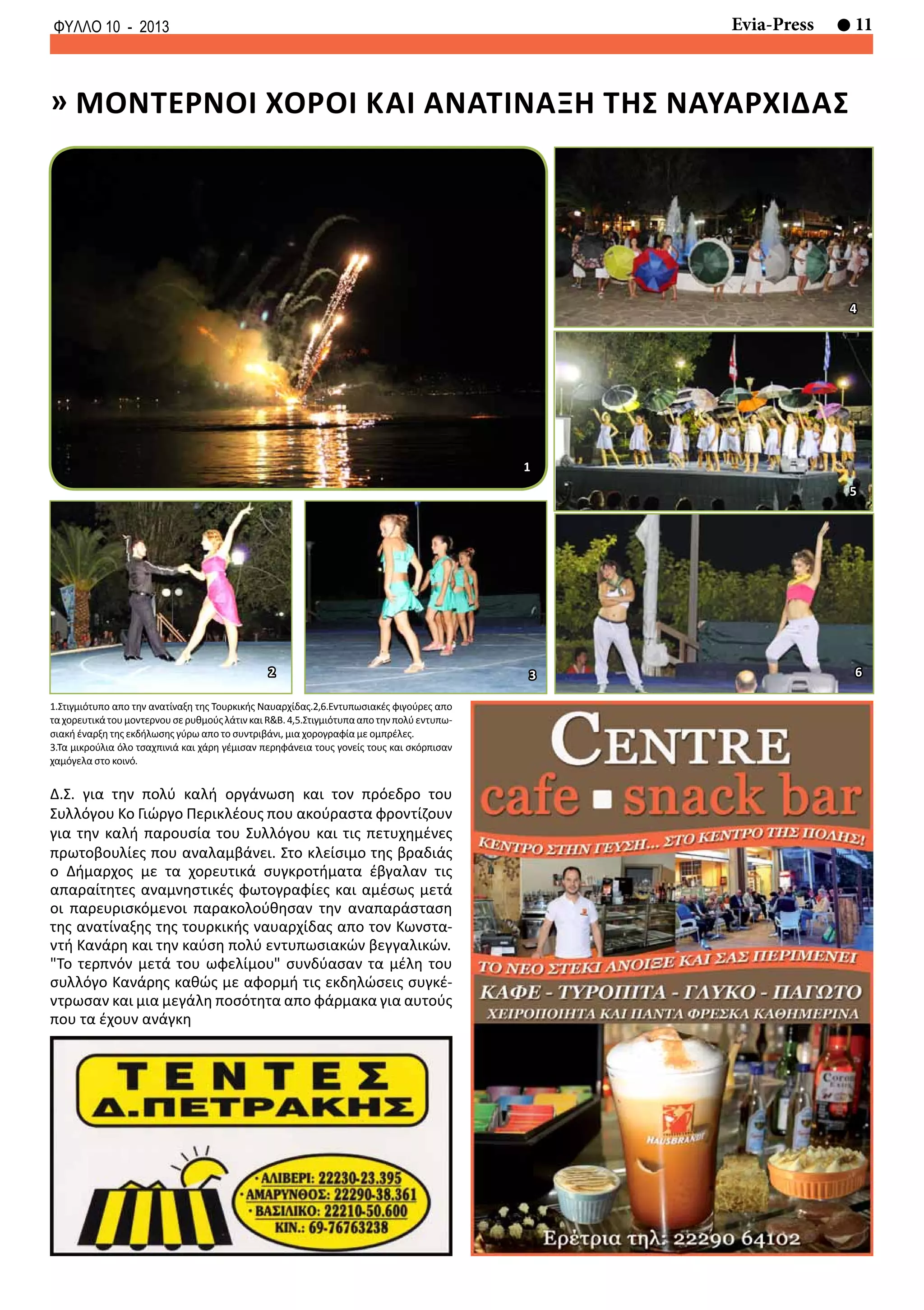 11Evia-PressΦΥΛΛΟ 10 - 2013
» μοντερνοι χοροι και ανατιναξη της ναυαρχιδασ
1.Στιγμιότυπο απο την ανατίναξη της Τουρκικής Ναυαρχίδας.2,6.Εντυπωσιακές φιγούρες απο
ταχορευτικάτουμοντερνουσερυθμούςλάτινκαιR&B.4,5.Στιγμιότυπααποτηνπολύεντυπω-
σιακή έναρξη της εκδήλωσης γύρω απο το συντριβάνι, μια χορογραφία με ομπρέλες.
3.Τα μικρούλια όλο τσαχπινιά και χάρη γέμισαν περηφάνεια τους γονείς τους και σκόρπισαν
χαμόγελα στο κοινό.
1
2 3
4
5
6
Δ.Σ. για την πολύ καλή οργάνωση και τον πρόεδρο του
Συλλόγου Κο Γιώργο Περικλέους που ακούραστα φροντίζουν
για την καλή παρουσία του Συλλόγου και τις πετυχημένες
πρωτοβουλίες που αναλαμβάνει. Στο κλείσιμο της βραδιάς
ο Δήμαρχος με τα χορευτικά συγκροτήματα έβγαλαν τις
απαραίτητες αναμνηστικές φωτογραφίες και αμέσως μετά
οι παρευρισκόμενοι παρακολούθησαν την αναπαράσταση
της ανατίναξης της τουρκικής ναυαρχίδας απο τον Κωνστα-
ντή Κανάρη και την καύση πολύ εντυπωσιακών βεγγαλικών.
"Το τερπνόν μετά του ωφελίμου" συνδύασαν τα μέλη του
συλλόγο Κανάρης καθώς με αφορμή τις εκδηλώσεις συγκέ-
ντρωσαν και μια μεγάλη ποσότητα απο φάρμακα για αυτούς
που τα έχουν ανάγκη
 