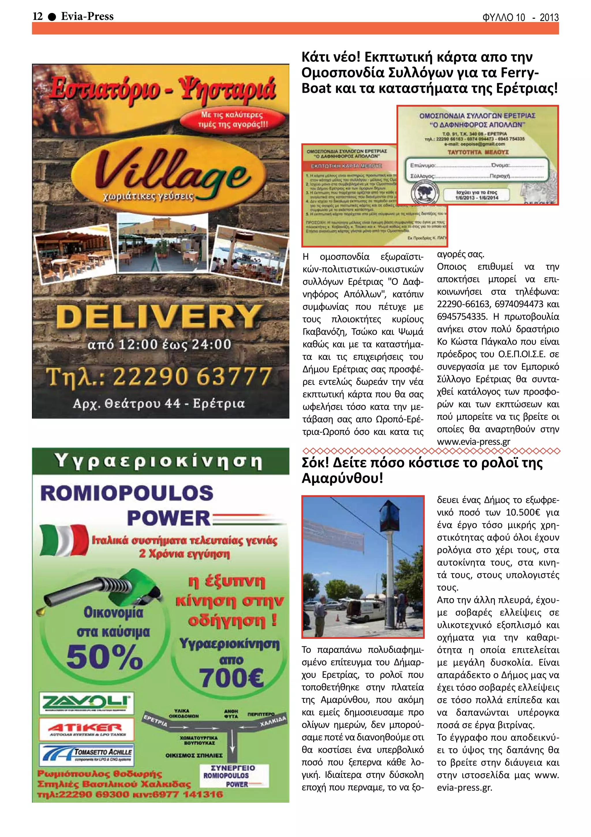 12 Evia-Press ΦΥΛΛΟ 10 - 2013
Σόκ! Δείτε πόσο κόστισε το ρολοϊ της
Αμαρύνθου!
Το παραπάνω πολυδιαφημι-
σμένο επίτευγμα του Δήμαρ-
χου Ερετρίας, το ρολοϊ που
τοποθετήθηκε στην πλατεία
της Αμαρύνθου, που ακόμη
και εμείς δημοσιευσαμε προ
ολίγων ημερών, δεν μπορού-
σαμεποτέναδιανοηθούμεοτι
θα κοστίσει ένα υπερβολικό
ποσό που ξεπερνα κάθε λο-
γική. Ιδιαίτερα στην δύσκολη
εποχή που περναμε, το να ξο-
δευει ένας Δήμος το εξωφρε-
νικό ποσό των 10.500€ για
ένα έργο τόσο μικρής χρη-
στικότητας αφού όλοι έχουν
ρολόγια στο χέρι τους, στα
αυτοκίνητα τους, στα κινη-
τά τους, στους υπολογιστές
τους.
Απο την άλλη πλευρά, έχου-
με σοβαρές ελλείψεις σε
υλικοτεχνικό εξοπλισμό και
οχήματα για την καθαρι-
ότητα η οποία επιτελείται
με μεγάλη δυσκολία. Είναι
απαράδεκτο ο Δήμος μας να
έχει τόσο σοβαρές ελλείψεις
σε τόσο πολλά επίπεδα και
να δαπανώνται υπέρογκα
ποσά σε έργα βιτρίνας.
Το έγγραφο που αποδεικνύ-
ει το ύψος της δαπάνης θα
το βρείτε στην διάυγεια και
στην ιστοσελίδα μας www.
evia-press.gr.
Κάτι νέο! Εκπτωτική κάρτα απο την
Ομοσπονδία Συλλόγων για τα Ferry-
Boat και τα καταστήματα της Ερέτριας!
Η ομοσπονδία εξωραϊστι-
κών-πολιτιστικών-οικιστικών
συλλόγων Ερέτριας "Ο Δαφ-
νηφόρος Απόλλων", κατόπιν
συμφωνίας που πέτυχε με
τους πλοιοκτήτες κυρίους
Γκαβανόζη, Τσώκο και Ψωμά
καθώς και με τα καταστήμα-
τα και τις επιχειρήσεις του
Δήμου Ερέτριας σας προσφέ-
ρει εντελώς δωρεάν την νέα
εκπτωτική κάρτα που θα σας
ωφελήσει τόσο κατα την με-
τάβαση σας απο Ωροπό-Ερέ-
τρια-Ωροπό όσο και κατα τις
αγορές σας.
Οποιος επιθυμεί να την
αποκτήσει μπορεί να επι-
κοινωνήσει στα τηλέφωνα:
22290-66163, 6974094473 και
6945754335. Η πρωτοβουλία
ανήκει στον πολύ δραστήριο
Κο Κώστα Πάγκαλο που είναι
πρόεδρος του Ο.Ε.Π.ΟΙ.Σ.Ε. σε
συνεργασία με τον Εμπορικό
Σύλλογο Ερέτριας θα συντα-
χθεί κατάλογος των προσφο-
ρών και των εκπτώσεων και
πού μπορείτε να τις βρείτε οι
οποίες θα αναρτηθούν στην
www.evia-press.gr
 