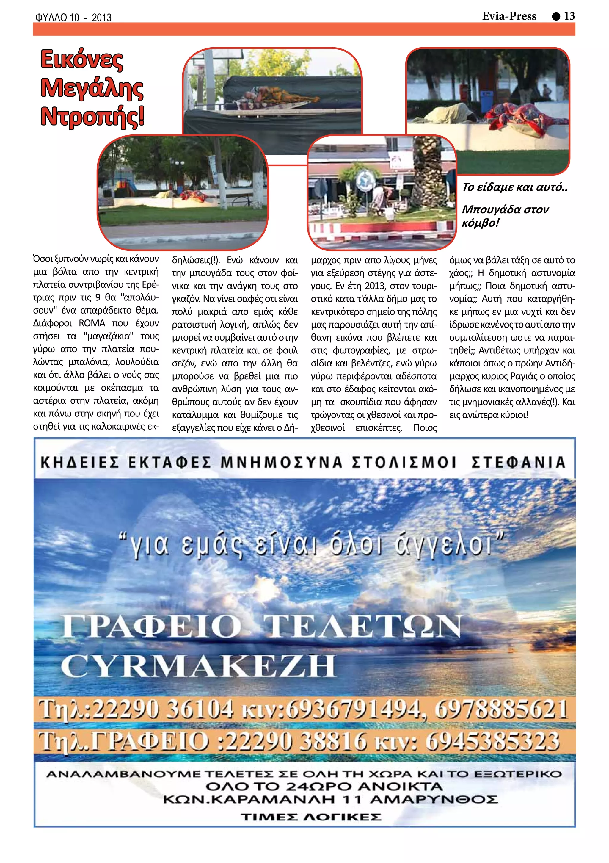 13Evia-PressΦΥΛΛΟ 10 - 2013
δηλώσεις(!). Ενώ κάνουν και
την μπουγάδα τους στον φοί-
νικα και την ανάγκη τους στο
γκαζόν. Να γίνει σαφές οτι είναι
πολύ μακριά απο εμάς κάθε
ρατσιστική λογική, απλώς δεν
μπορείνασυμβαίνειαυτόστην
κεντρική πλατεία και σε φουλ
σεζόν, ενώ απο την άλλη θα
μπορούσε να βρεθεί μια πιο
ανθρώπινη λύση για τους αν-
θρώπους αυτούς αν δεν έχουν
κατάλυμμα και θυμίζουμε τις
εξαγγελίες που είχε κάνει ο Δή-
Όσοιξυπνούννωρίςκαικάνουν
μια βόλτα απο την κεντρική
πλατεία συντριβανίου της Ερέ-
τριας πριν τις 9 θα "απολάυ-
σουν" ένα απαράδεκτο θέμα.
Διάφοροι ROMA που έχουν
στήσει τα "μαγαζάκια" τους
γύρω απο την πλατεία που-
λώντας μπαλόνια, λουλούδια
και ότι άλλο βάλει ο νούς σας
κοιμούνται με σκέπασμα τα
αστέρια στην πλατεία, ακόμη
και πάνω στην σκηνή που έχει
στηθεί για τις καλοκαιρινές εκ-
Εικόνες
Μεγάλης
Ντροπής!
μαρχος πριν απο λίγους μήνες
για εξεύρεση στέγης για άστε-
γους. Eν έτη 2013, στον τουρι-
στικό κατα τ'άλλα δήμο μας το
κεντρικότερο σημείο της πόλης
μας παρουσιάζει αυτή την απί-
θανη εικόνα που βλέπετε και
στις φωτογραφίες, με στρω-
σίδια και βελέντζες, ενώ γύρω
γύρω περιφέρονται αδέσποτα
και στο έδαφος κείτονται ακό-
μη τα σκουπίδια που άφησαν
τρώγοντας οι χθεσινοί και προ-
χθεσινοί επισκέπτες. Ποιος
όμως να βάλει τάξη σε αυτό το
χάος;; Η δημοτική αστυνομία
μήπως;; Ποια δημοτική αστυ-
νομία;; Αυτή που καταργήθη-
κε μήπως εν μια νυχτί και δεν
ίδρωσεκανένοςτοαυτίαποτην
συμπολίτευση ωστε να παραι-
τηθεί;; Αντιθέτως υπήρχαν και
κάποιοι όπως ο πρώην Αντιδή-
μαρχος κυριος Ραγιάς ο οποίος
δήλωσε και ικανοποιημένος με
τις μνημονιακές αλλαγές(!). Και
ειςανώτερακύριοι!
Το είδαμε και αυτό..
Μπουγάδα στον
κόμβο!
 
