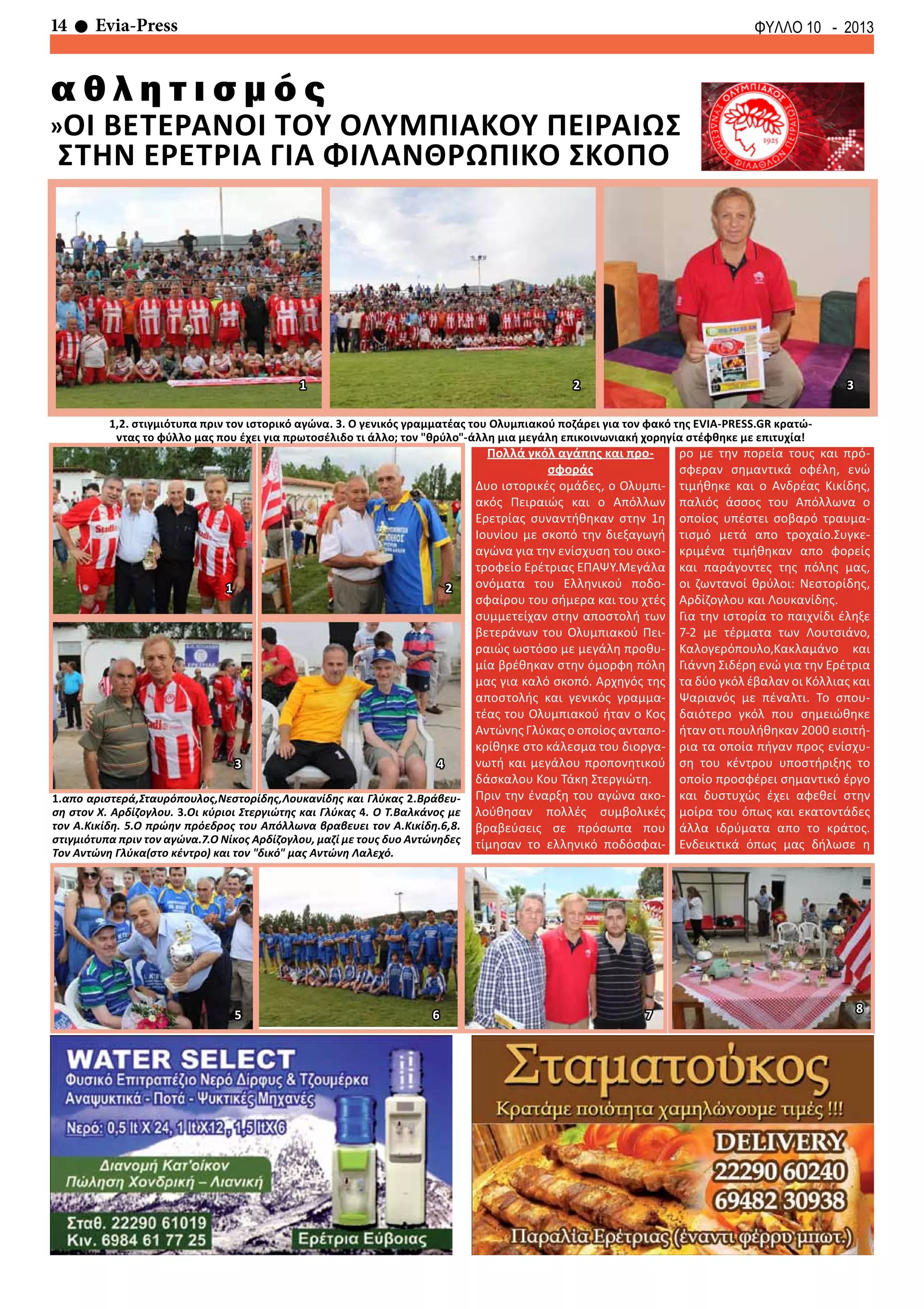 14 Evia-Press ΦΥΛΛΟ 10 - 2013
α θ λ η τ ι σ μ ό ς
»Οι βετερανοι του ολυμπιακου πειραιωσ
στην ερετρια για φιλανθρωπικο σκοπο
1.απο αριστερά,Σταυρόπουλος,Νεστορίδης,Λουκανίδης και Γλύκας 2.Βράβευ-
ση στον Χ. Αρδίζογλου. 3.Οι κύριοι Στεργιώτης και Γλύκας 4. Ο Τ.Βαλκάνος με
τον Α.Κικίδη. 5.Ο πρώην πρόεδρος του Απόλλωνα βραβευει τον Α.Κικίδη.6,8.
στιγμιότυπα πριν τον αγώνα.7.Ο Νίκος Αρδίζογλου, μαζί με τους δυο Αντώνηδες
Τον Αντώνη Γλύκα(στο κέντρο) και τον "δικό" μας Αντώνη Λαλεχό.
Πολλά γκόλ αγάπης και προ-
σφοράς
Δυο ιστορικές ομάδες, ο Ολυμπι-
ακός Πειραιώς και ο Απόλλων
Ερετρίας συναντήθηκαν στην 1η
Ιουνίου με σκοπό την διεξαγωγή
αγώνα για την ενίσχυση του οικο-
τροφείο Ερέτριας ΕΠΑΨΥ.Μεγάλα
ονόματα του Ελληνικού ποδο-
σφαίρου του σήμερα και του χτές
συμμετείχαν στην αποστολή των
βετεράνων του Ολυμπιακού Πει-
ραιώς ωστόσο με μεγάλη προθυ-
μία βρέθηκαν στην όμορφη πόλη
μας για καλό σκοπό. Αρχηγός της
αποστολής και γενικός γραμμα-
τέας του Ολυμπιακού ήταν ο Κος
Αντώνης Γλύκας ο οποίος ανταπο-
κρίθηκε στο κάλεσμα του διοργα-
νωτή και μεγάλου προπονητικού
δάσκαλου Κου Τάκη Στεργιώτη.
Πριν την έναρξη του αγώνα ακο-
λούθησαν πολλές συμβολικές
βραβεύσεις σε πρόσωπα που
τίμησαν το ελληνικό ποδόσφαι-
ρο με την πορεία τους και πρό-
σφεραν σημαντικά οφέλη, ενώ
τιμήθηκε και ο Ανδρέας Κικίδης,
παλιός άσσος του Απόλλωνα ο
οποίος υπέστει σοβαρό τραυμα-
τισμό μετά απο τροχαίο.Συγκε-
κριμένα τιμήθηκαν απο φορείς
και παράγοντες της πόλης μας,
οι ζωντανοί θρύλοι: Νεστορίδης,
Αρδίζογλου και Λουκανίδης.
Για την ιστορία το παιχνίδι έληξε
7-2 με τέρματα των Λουτσιάνο,
Καλογερόπουλο,Κακλαμάνο και
Γιάννη Σιδέρη ενώ για την Ερέτρια
τα δύο γκόλ έβαλαν οι Κόλλιας και
Ψαριανός με πέναλτι. Το σπου-
δαιότερο γκόλ που σημειώθηκε
ήταν οτι πουλήθηκαν 2000 εισιτή-
ρια τα οποία πήγαν προς ενίσχυ-
ση του κέντρου υποστήριξης το
οποίο προσφέρει σημαντικό έργο
και δυστυχώς έχει αφεθεί στην
μοίρα του όπως και εκατοντάδες
άλλα ιδρύματα απο το κράτος.
Ενδεικτικά όπως μας δήλωσε η
4
1 2
3
1,2. στιγμιότυπα πριν τον ιστορικό αγώνα. 3. Ο γενικός γραμματέας του Ολυμπιακού ποζάρει για τον φακό της EVIA-PRESS.GR κρατώ-
ντας το φύλλο μας που έχει για πρωτοσέλιδο τι άλλο; τον "θρύλο"-άλλη μια μεγάλη επικοινωνιακή χορηγία στέφθηκε με επιτυχία!
1 2 3
5 6 7 8
 