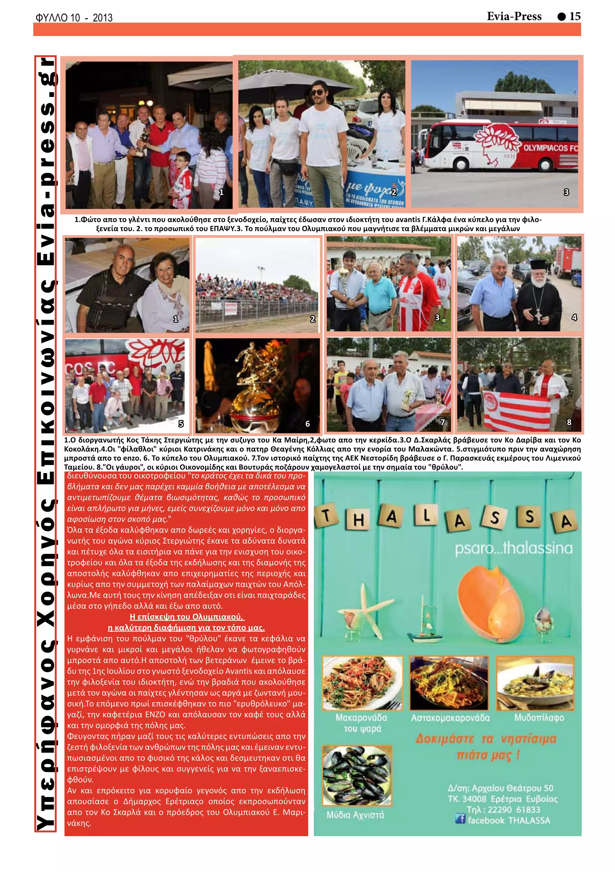 15Evia-PressΦΥΛΛΟ 10 - 2013
1.Φώτο απο το γλέντι που ακολούθησε στο ξενοδοχείο, παίχτες έδωσαν στον ιδιοκτήτη του avantis Γ.Κάλφα ένα κύπελο για την φιλο-
ξενεία του. 2. το προσωπικό του ΕΠΑΨΥ.3. Το πούλμαν του Ολυμπιακού που μαγνήτισε τα βλέμματα μικρών και μεγάλων
1 2 3
8
3 4
7
1.Ο διοργανωτής Κος Τάκης Στεργιώτης με την συζυγο του Κα Μαίρη,2,φωτο απο την κερκίδα.3.Ο Δ.Σκαρλάς βράβευσε τον Κο Δαρίβα και τον Κο
Κοκολάκη.4.Οι "φίλαθλοι" κύριοι Κατρινάκης και ο πατηρ Θεαγένης Κόλλιας απο την ενορία του Μαλακώντα. 5.στιγμιότυπο πριν την αναχώρηση
μπροστά απο το enzo. 6. Το κύπελο του Ολυμπιακού. 7.Τον ιστορικό παίχτης της ΑΕΚ Νεστορίδη βράβευσε ο Γ. Παρασκευάς εκμέρους του Λιμενικού
Ταμείου. 8."Οι γάυροι", οι κύριοι Οικονομίδης και Βουτυράς ποζάρουν χαμογελαστοί με την σημαία του "θρύλου".
6
1 2
5
διευθύνουσα του οικοτροφείου "το κράτος έχει τα δικά του προ-
βλήματα και δεν μας παρέχει καμμία βοήθεια με αποτέλεσμα να
αντιμετωπίζουμε θέματα βιωσιμότητας, καθώς το προσωπικό
είναι απλήρωτο για μήνες, εμείς συνεχίζουμε μόνο και μόνο απο
αφοσίωση στον σκοπό μας."
Όλα τα έξοδα καλύφθηκαν απο δωρεές και χορηγίες, ο διοργα-
νωτής του αγώνα κύριος Στεργιώτης έκανε τα αδύνατα δυνατά
και πέτυχε όλα τα εισιτήρια να πάνε για την ενισχυση του οικο-
τροφείου και όλα τα έξοδα της εκδήλωσης και της διαμονής της
αποστολής καλύφθηκαν απο επιχειρηματίες της περιοχής και
κυρίως απο την συμμετοχή των παλαίμαχων παιχτών του Απόλ-
λωνα.Με αυτή τους την κίνηση απέδειξαν οτι είναι παιχταράδες
μέσα στο γήπεδο αλλά και έξω απο αυτό.
Η επίσκεψη του Ολυμπιακού,
η καλύτερη διαφήμιση για τον τόπο μας.
Η εμφάνιση του πούλμαν του "θρύλου" έκανε τα κεφάλια να
γυρνάνε και μικροί και μεγάλοι ήθελαν να φωτογραφηθούν
μπροστά απο αυτό.Η αποστολή των βετεράνων έμεινε το βρά-
δυ της 1ης Ιουλίου στο γνωστό ξενοδοχείο Avantis και απόλαυσε
την φιλοξενία του ιδιοκτήτη, ενώ την βραδιά που ακολούθησε
μετά τον αγώνα οι παίχτες γλέντησαν ως αργά με ζωντανή μου-
σική.Το επόμενο πρωί επισκέφθηκαν το πιο "ερυθρόλευκο" μα-
γαζί, την καφετέρια ENZO και απόλαυσαν τον καφέ τους αλλά
και την ομορφιά της πόλης μας.
Φευγοντας πήραν μαζί τους τις καλύτερες εντυπώσεις απο την
ζεστή φιλοξενία των ανθρώπων της πόλης μας και έμειναν εντυ-
πωσιασμένοι απο το φυσικό της κάλος και δεσμευτηκαν οτι θα
επιστρέψουν με φίλους και συγγενείς για να την ξαναεπισκε-
φθούν.
Αν και επρόκειτο για κορυφαίο γεγονός απο την εκδήλωση
απουσίασε ο Δήμαρχος Ερέτριαςο οποίος εκπροσωπούνταν
απο τον Κο Σκαρλά και ο πρόεδρος του Ολυμπιακού Ε. Μαρι-
νάκης.
ΥπερήφανοςΧορηγόςΕπικοινωνίαςEvia-press.gr
 