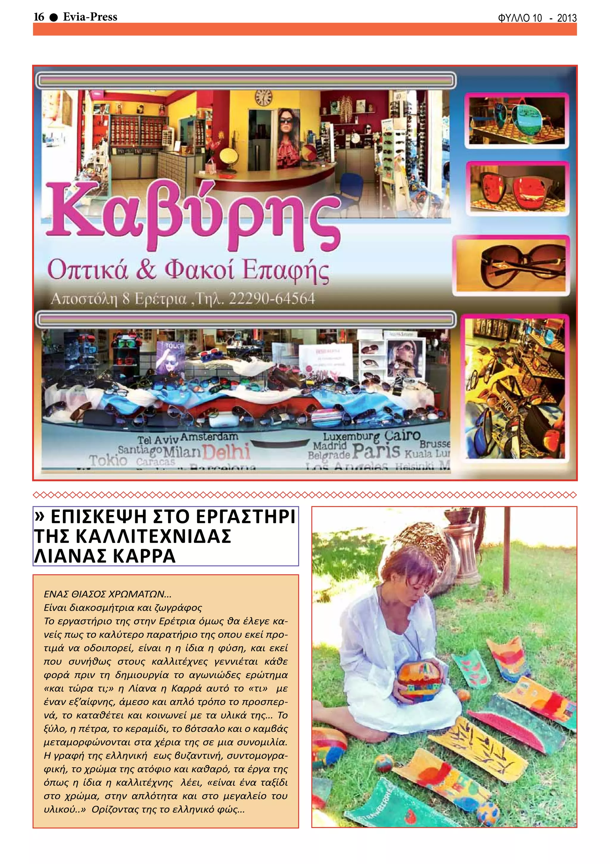 16 Evia-Press ΦΥΛΛΟ 10 - 2013
ΕΝΑΣ ΘΙΑΣΟΣ ΧΡΩΜΑΤΩΝ…
Είναι διακοσμήτρια και ζωγράφος
Το εργαστήριο της στην Ερέτρια όμως θα έλεγε κα-
νείς πως το καλύτερο παρατήριο της οπου εκεί προ-
τιμά να οδοιπορεί, είναι η η ίδια η φύση, και εκεί
που συνήθως στους καλλιτέχνες γεννιέται κάθε
φορά πριν τη δημιουργία το αγωνιώδες ερώτημα
«και τώρα τι;» η Λίανα η Καρρά αυτό το «τι» με
έναν εξ’αίφνης, άμεσο και απλό τρόπο το προσπερ-
νά, το καταθέτει και κοινωνεί με τα υλικά της… Το
ξύλο, η πέτρα, το κεραμίδι, το βότσαλο και ο καμβάς
μεταμορφώνονται στα χέρια της σε μια συνομιλία.
Η γραφή της ελληνική εως βυζαντινή, συντομογρα-
φική, το χρώμα της ατόφιο και καθαρό, τα έργα της
όπως η ίδια η καλλιτέχνης λέει, «είναι ένα ταξίδι
στο χρώμα, στην απλότητα και στο μεγαλείο του
υλικού..» Ορίζοντας της το ελληνικό φώς…
» επισκεψη στο εργαστηρι
της καλλιτεχνιδασ
λιανασ καρρα
 