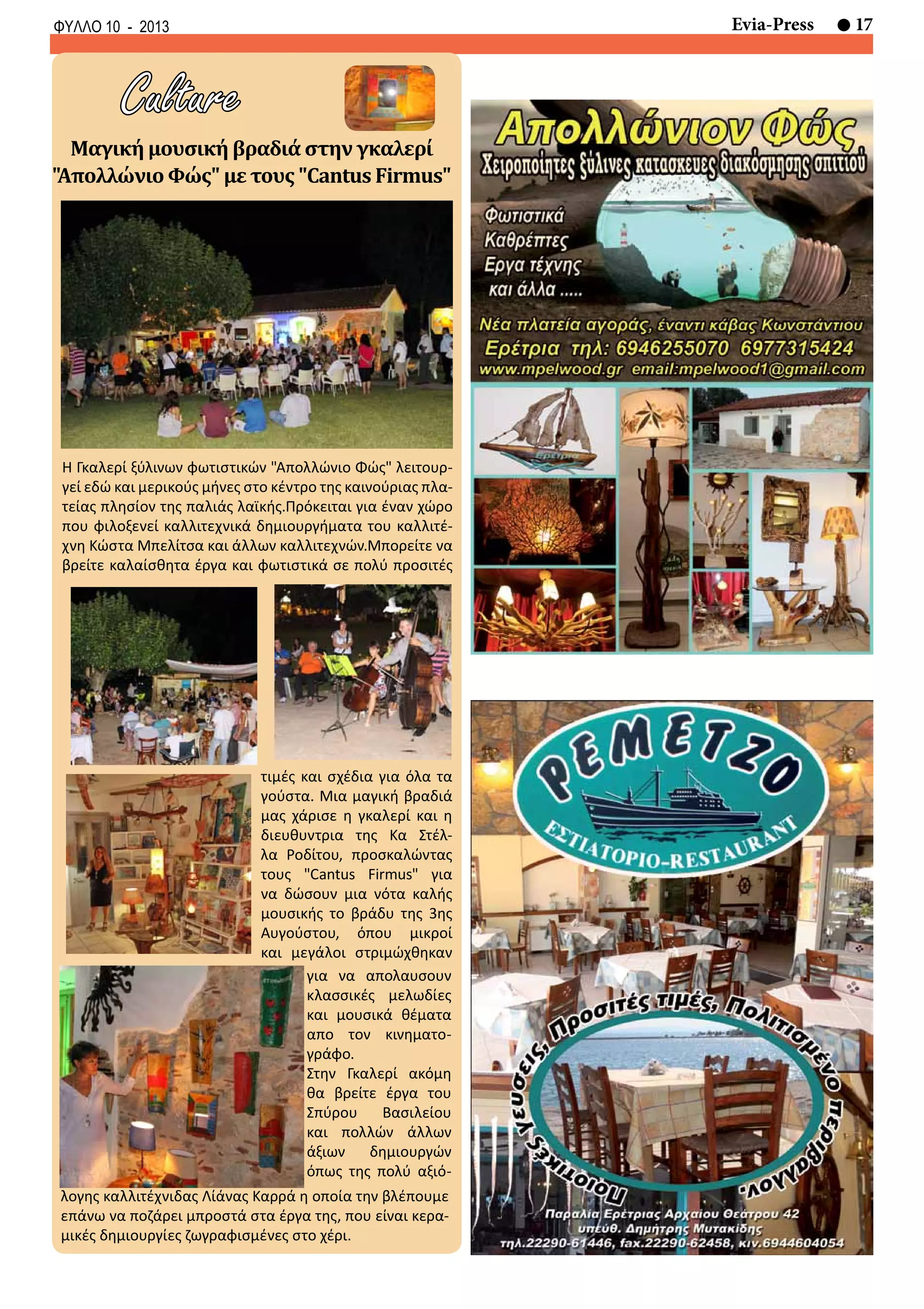 17Evia-PressΦΥΛΛΟ 10 - 2013
Culture
Η Γκαλερί ξύλινων φωτιστικών "Απολλώνιο Φώς" λειτουρ-
γεί εδώ και μερικούς μήνες στο κέντρο της καινούριας πλα-
τείας πλησίον της παλιάς λαϊκής.Πρόκειται για έναν χώρο
που φιλοξενεί καλλιτεχνικά δημιουργήματα του καλλιτέ-
χνη Κώστα Μπελίτσα και άλλων καλλιτεχνών.Μπορείτε να
βρείτε καλαίσθητα έργα και φωτιστικά σε πολύ προσιτές
Μαγική μουσική βραδιά στην γκαλερί
"Απολλώνιο Φώς" με τους "Cantus Firmus"
για να απολαυσουν
κλασσικές μελωδίες
και μουσικά θέματα
απο τον κινηματο-
γράφο.
Στην Γκαλερί ακόμη
θα βρείτε έργα του
Σπύρου Βασιλείου
και πολλών άλλων
άξιων δημιουργών
όπως της πολύ αξιό-
λογης καλλιτέχνιδας Λίάνας Καρρά η οποία την βλέπουμε
επάνω να ποζάρει μπροστά στα έργα της, που είναι κερα-
μικές δημιουργίες ζωγραφισμένες στο χέρι.
τιμές και σχέδια για όλα τα
γούστα. Μια μαγική βραδιά
μας χάρισε η γκαλερί και η
διευθυντρια της Κα Στέλ-
λα Ροδίτου, προσκαλώντας
τους "Cantus Firmus" για
να δώσουν μια νότα καλής
μουσικής το βράδυ της 3ης
Αυγούστου, όπου μικροί
και μεγάλοι στριμώχθηκαν
 