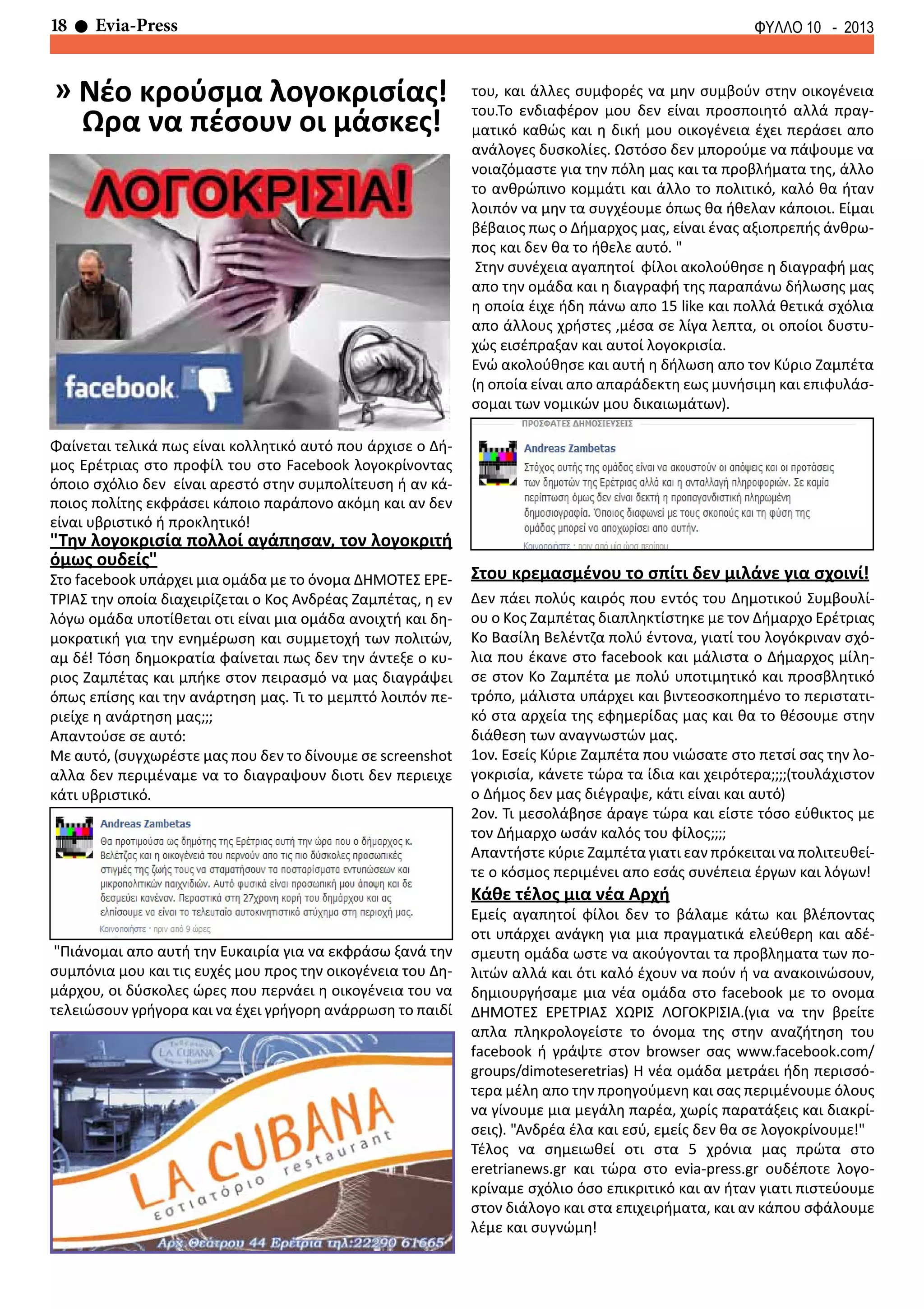 18 Evia-Press ΦΥΛΛΟ 10 - 2013
Φαίνεται τελικά πως είναι κολλητικό αυτό που άρχισε ο Δή-
μος Ερέτριας στο προφίλ του στο Facebook λογοκρίνοντας
όποιο σχόλιο δεν είναι αρεστό στην συμπολίτευση ή αν κά-
ποιος πολίτης εκφράσει κάποιο παράπονο ακόμη και αν δεν
είναι υβριστικό ή προκλητικό!
"Την λογοκρισία πολλοί αγάπησαν, τον λογοκριτή
όμως ουδείς"
Στο facebook υπάρχει μια ομάδα με το όνομα ΔΗΜΟΤΕΣ ΕΡΕ-
ΤΡΙΑΣ την οποία διαχειρίζεται ο Κος Ανδρέας Ζαμπέτας, η εν
λόγω ομάδα υποτίθεται οτι είναι μια ομάδα ανοιχτή και δη-
μοκρατική για την ενημέρωση και συμμετοχή των πολιτών,
αμ δέ! Τόση δημοκρατία φαίνεται πως δεν την άντεξε ο κυ-
ριος Ζαμπέτας και μπήκε στον πειρασμό να μας διαγράψει
όπως επίσης και την ανάρτηση μας. Τι το μεμπτό λοιπόν πε-
ριείχε η ανάρτηση μας;;;
Απαντούσε σε αυτό:
Με αυτό, (συγχωρέστε μας που δεν το δίνουμε σε screenshot
αλλα δεν περιμέναμε να το διαγραψουν διοτι δεν περιειχε
κάτι υβριστικό.
"Πιάνομαι απο αυτή την Ευκαιρία για να εκφράσω ξανά την
συμπόνια μου και τις ευχές μου προς την οικογένεια του Δη-
μάρχου, οι δύσκολες ώρες που περνάει η οικογένεια του να
τελειώσουν γρήγορα και να έχει γρήγορη ανάρρωση το παιδί
του, και άλλες συμφορές να μην συμβούν στην οικογένεια
του.Το ενδιαφέρον μου δεν είναι προσποιητό αλλά πραγ-
ματικό καθώς και η δική μου οικογένεια έχει περάσει απο
ανάλογες δυσκολίες. Ωστόσο δεν μπορούμε να πάψουμε να
νοιαζόμαστε για την πόλη μας και τα προβλήματα της, άλλο
το ανθρώπινο κομμάτι και άλλο το πολιτικό, καλό θα ήταν
λοιπόν να μην τα συγχέουμε όπως θα ήθελαν κάποιοι. Είμαι
βέβαιος πως ο Δήμαρχος μας, είναι ένας αξιοπρεπής άνθρω-
πος και δεν θα το ήθελε αυτό. "
Στην συνέχεια αγαπητοί φίλοι ακολούθησε η διαγραφή μας
απο την ομάδα και η διαγραφή της παραπάνω δήλωσης μας
η οποία έιχε ήδη πάνω απο 15 like και πολλά θετικά σχόλια
απο άλλους χρήστες ,μέσα σε λίγα λεπτα, οι οποίοι δυστυ-
χώς εισέπραξαν και αυτοί λογοκρισία.
Ενώ ακολούθησε και αυτή η δήλωση απο τον Κύριο Ζαμπέτα
(η οποία είναι απο απαράδεκτη εως μυνήσιμη και επιφυλάσ-
σομαι των νομικών μου δικαιωμάτων).
Στου κρεμασμένου το σπίτι δεν μιλάνε για σχοινί!
Δεν πάει πολύς καιρός που εντός του Δημοτικού Συμβουλί-
ου ο Κος Ζαμπέτας διαπληκτίστηκε με τον Δήμαρχο Ερέτριας
Κο Βασίλη Βελέντζα πολύ έντονα, γιατί του λογόκριναν σχό-
λια που έκανε στο facebook και μάλιστα ο Δήμαρχος μίλη-
σε στον Κο Ζαμπέτα με πολύ υποτιμητικό και προσβλητικό
τρόπο, μάλιστα υπάρχει και βιντεοσκοπημένο το περιστατι-
κό στα αρχεία της εφημερίδας μας και θα το θέσουμε στην
διάθεση των αναγνωστών μας.
1ον. Εσείς Κύριε Ζαμπέτα που νιώσατε στο πετσί σας την λο-
γοκρισία, κάνετε τώρα τα ίδια και χειρότερα;;;;(τουλάχιστον
ο Δήμος δεν μας διέγραψε, κάτι είναι και αυτό)
2ον. Τι μεσολάβησε άραγε τώρα και είστε τόσο εύθικτος με
τον Δήμαρχο ωσάν καλός του φίλος;;;;
Απαντήστε κύριε Ζαμπέτα γιατι εαν πρόκειται να πολιτευθεί-
τε ο κόσμος περιμένει απο εσάς συνέπεια έργων και λόγων!
Κάθε τέλος μια νέα Αρχή
Εμείς αγαπητοί φίλοι δεν το βάλαμε κάτω και βλέποντας
οτι υπάρχει ανάγκη για μια πραγματικά ελεύθερη και αδέ-
σμευτη ομάδα ωστε να ακούγονται τα προβληματα των πο-
λιτών αλλά και ότι καλό έχουν να πούν ή να ανακοινώσουν,
δημιουργήσαμε μια νέα ομάδα στο facebook με το ονομα
ΔΗΜΟΤΕΣ ΕΡΕΤΡΙΑΣ ΧΩΡΙΣ ΛΟΓΟΚΡΙΣΙΑ.(για να την βρείτε
απλα πληκρολογείστε το όνομα της στην αναζήτηση του
facebook ή γράψτε στον browser σας www.facebook.com/
groups/dimoteseretrias) Η νέα ομάδα μετράει ήδη περισσό-
τερα μέλη απο την προηγούμενη και σας περιμένουμε όλους
να γίνουμε μια μεγάλη παρέα, χωρίς παρατάξεις και διακρί-
σεις). "Ανδρέα έλα και εσύ, εμείς δεν θα σε λογοκρίνουμε!"
Τέλος να σημειωθεί οτι στα 5 χρόνια μας πρώτα στο
eretrianews.gr και τώρα στο evia-press.gr ουδέποτε λογο-
κρίναμε σχόλιο όσο επικριτικό και αν ήταν γιατι πιστεύουμε
στον διάλογο και στα επιχειρήματα, και αν κάπου σφάλουμε
λέμε και συγνώμη!
» Νέο κρούσμα λογοκρισίας!
Ωρα να πέσουν οι μάσκες!
 