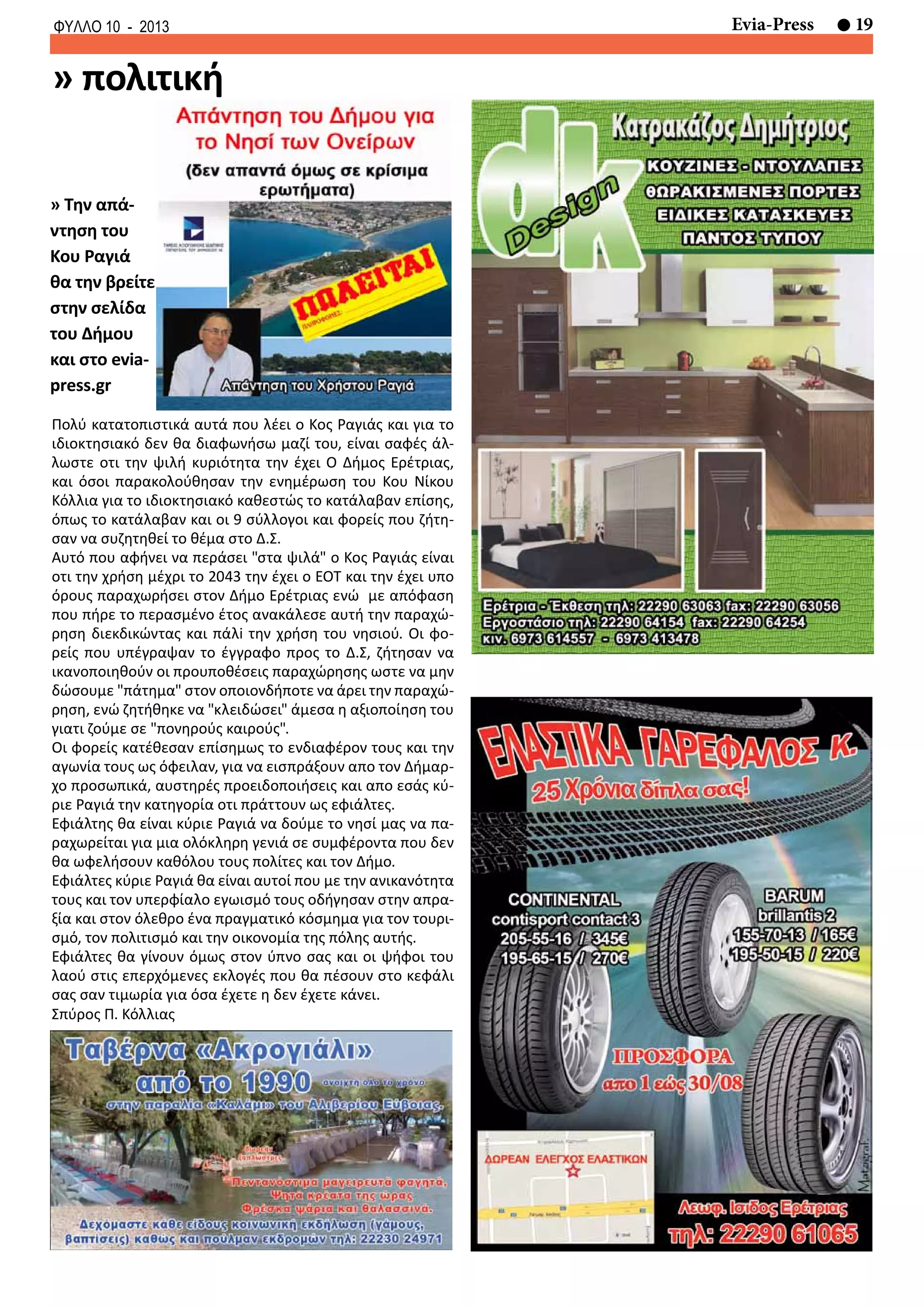 19Evia-PressΦΥΛΛΟ 10 - 2013
» πολιτική
Πολύ κατατοπιστικά αυτά που λέει ο Κος Ραγιάς και για το
ιδιοκτησιακό δεν θα διαφωνήσω μαζί του, είναι σαφές άλ-
λωστε οτι την ψιλή κυριότητα την έχει Ο Δήμος Ερέτριας,
και όσοι παρακολούθησαν την ενημέρωση του Κου Νίκου
Κόλλια για το ιδιοκτησιακό καθεστώς το κατάλαβαν επίσης,
όπως το κατάλαβαν και οι 9 σύλλογοι και φορείς που ζήτη-
σαν να συζητηθεί το θέμα στο Δ.Σ.
Αυτό που αφήνει να περάσει "στα ψιλά" ο Κος Ραγιάς είναι
οτι την χρήση μέχρι το 2043 την έχει ο ΕΟΤ και την έχει υπο
όρους παραχωρήσει στον Δήμο Ερέτριας ενώ με απόφαση
που πήρε το περασμένο έτος ανακάλεσε αυτή την παραχώ-
ρηση διεκδικώντας και πάλi την χρήση του νησιού. Οι φο-
ρείς που υπέγραψαν το έγγραφο προς το Δ.Σ, ζήτησαν να
ικανοποιηθούν οι προυποθέσεις παραχώρησης ωστε να μην
δώσουμε "πάτημα" στον οποιονδήποτε να άρει την παραχώ-
ρηση, ενώ ζητήθηκε να "κλειδώσει" άμεσα η αξιοποίηση του
γιατι ζούμε σε "πονηρούς καιρούς".
Οι φορείς κατέθεσαν επίσημως το ενδιαφέρον τους και την
αγωνία τους ως όφειλαν, για να εισπράξουν απο τον Δήμαρ-
χο προσωπικά, αυστηρές προειδοποιήσεις και απο εσάς κύ-
ριε Ραγιά την κατηγορία οτι πράττουν ως εφιάλτες.
Εφιάλτης θα είναι κύριε Ραγιά να δούμε το νησί μας να πα-
ραχωρείται για μια ολόκληρη γενιά σε συμφέροντα που δεν
θα ωφελήσουν καθόλου τους πολίτες και τον Δήμο.
Εφιάλτες κύριε Ραγιά θα είναι αυτοί που με την ανικανότητα
τους και τον υπερφίαλο εγωισμό τους οδήγησαν στην απρα-
ξία και στον όλεθρο ένα πραγματικό κόσμημα για τον τουρι-
σμό, τον πολιτισμό και την οικονομία της πόλης αυτής.
Εφιάλτες θα γίνουν όμως στον ύπνο σας και οι ψήφοι του
λαού στις επερχόμενες εκλογές που θα πέσουν στο κεφάλι
σας σαν τιμωρία για όσα έχετε η δεν έχετε κάνει.
Σπύρος Π. Κόλλιας
» Την απά-
ντηση του
Κου Ραγιά
θα την βρείτε
στην σελίδα
του Δήμου
και στο evia-
press.gr
 