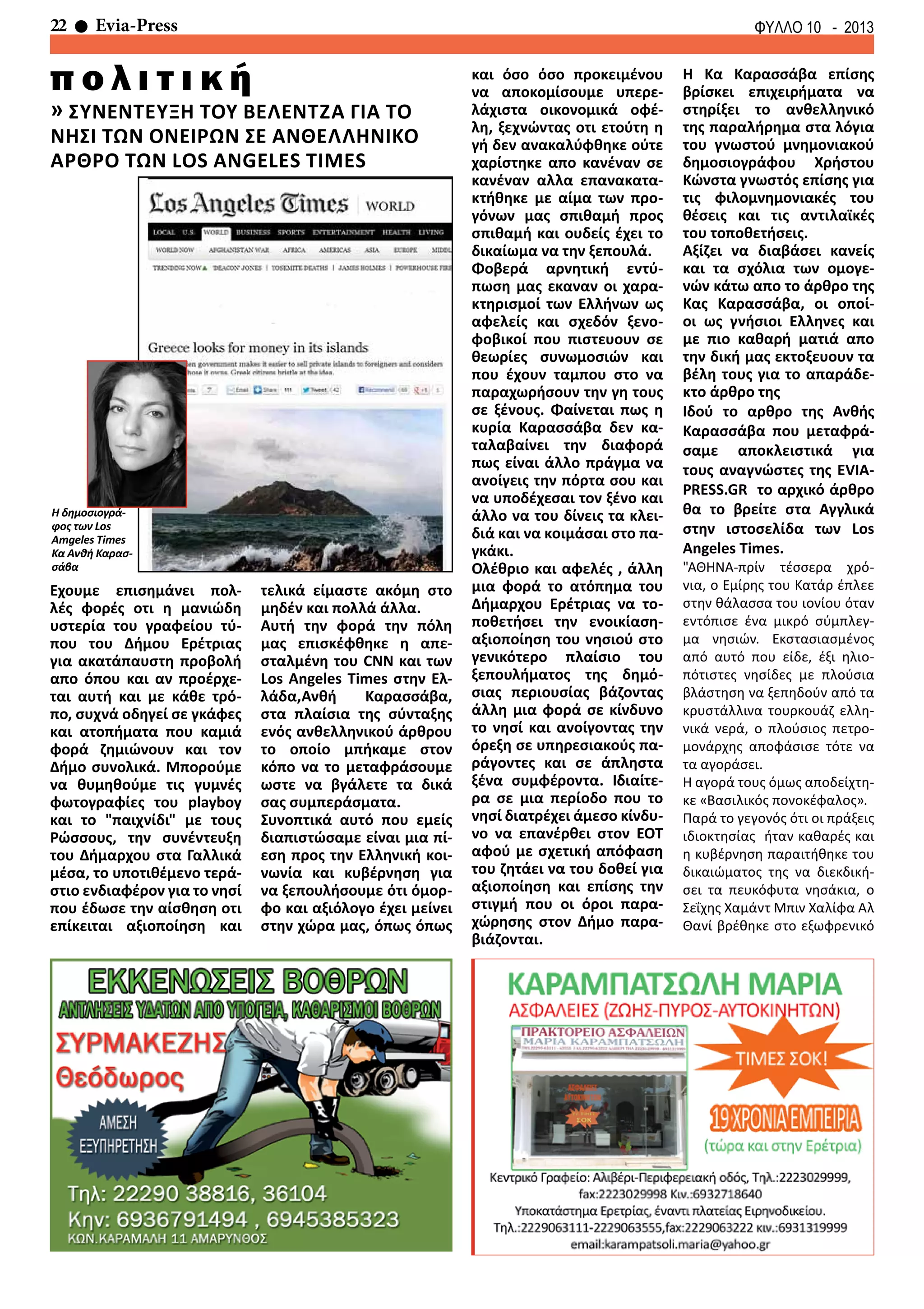 22 Evia-Press ΦΥΛΛΟ 10 - 2013
π ο λ ι τ ι κ ή
Εχουμε επισημάνει πολ-
λές φορές οτι η μανιώδη
υστερία του γραφείου τύ-
που του Δήμου Ερέτριας
για ακατάπαυστη προβολή
απο όπου και αν προέρχε-
ται αυτή και με κάθε τρό-
πο, συχνά οδηγεί σε γκάφες
και ατοπήματα που καμιά
φορά ζημιώνουν και τον
Δήμο συνολικά. Μπορούμε
να θυμηθούμε τις γυμνές
φωτογραφίες του playboy
και το "παιχνίδι" με τους
Ρώσσους, την συνέντευξη
του Δήμαρχου στα Γαλλικά
μέσα, το υποτιθέμενο τερά-
στιο ενδιαφέρον για το νησί
που έδωσε την αίσθηση οτι
επίκειται αξιοποίηση και
τελικά είμαστε ακόμη στο
μηδέν και πολλά άλλα.
Αυτή την φορά την πόλη
μας επισκέφθηκε η απε-
σταλμένη του CNN και των
Los Angeles Times στην Ελ-
λάδα,Ανθή Καρασσάβα,
στα πλαίσια της σύνταξης
ενός ανθελληνικού άρθρου
το οποίο μπήκαμε στον
κόπο να το μεταφράσουμε
ωστε να βγάλετε τα δικά
σας συμπεράσματα.
Συνοπτικά αυτό που εμείς
διαπιστώσαμε είναι μια πί-
εση προς την Ελληνική κοι-
νωνία και κυβέρνηση για
να ξεπουλήσουμε ότι όμορ-
φο και αξιόλογο έχει μείνει
στην χώρα μας, όπως όπως
και όσο όσο προκειμένου
να αποκομίσουμε υπερε-
λάχιστα οικονομικά οφέ-
λη, ξεχνώντας οτι ετούτη η
γή δεν ανακαλύφθηκε ούτε
χαρίστηκε απο κανέναν σε
κανέναν αλλα επανακατα-
κτήθηκε με αίμα των προ-
γόνων μας σπιθαμή προς
σπιθαμή και ουδείς έχει το
δικαίωμα να την ξεπουλά.
Φοβερά αρνητική εντύ-
πωση μας εκαναν οι χαρα-
κτηρισμοί των Ελλήνων ως
αφελείς και σχεδόν ξενο-
φοβικοί που πιστευουν σε
θεωρίες συνωμοσιών και
που έχουν ταμπου στο να
παραχωρήσουν την γη τους
σε ξένους. Φαίνεται πως η
κυρία Καρασσάβα δεν κα-
ταλαβαίνει την διαφορά
πως είναι άλλο πράγμα να
ανοίγεις την πόρτα σου και
να υποδέχεσαι τον ξένο και
άλλο να του δίνεις τα κλει-
διά και να κοιμάσαι στο πα-
γκάκι.
Ολέθριο και αφελές , άλλη
μια φορά το ατόπημα του
Δήμαρχου Ερέτριας να το-
ποθετήσει την ενοικίαση-
αξιοποίηση του νησιού στο
γενικότερο πλαίσιο του
ξεπουλήματος της δημό-
σιας περιουσίας βάζοντας
άλλη μια φορά σε κίνδυνο
το νησί και ανοίγοντας την
όρεξη σε υπηρεσιακούς πα-
ράγοντες και σε άπληστα
ξένα συμφέροντα. Ιδιαίτε-
ρα σε μια περίοδο που το
νησί διατρέχει άμεσο κίνδυ-
νο να επανέρθει στον ΕΟΤ
αφού με σχετική απόφαση
του ζητάει να του δοθεί για
αξιοποίηση και επίσης την
στιγμή που οι όροι παρα-
χώρησης στον Δήμο παρα-
βιάζονται.
Η Κα Καρασσάβα επίσης
βρίσκει επιχειρήματα να
στηρίξει το ανθελληνικό
της παραλήρημα στα λόγια
του γνωστού μνημονιακού
δημοσιογράφου Χρήστου
Κώνστα γνωστός επίσης για
τις φιλομνημονιακές του
θέσεις και τις αντιλαϊκές
του τοποθετήσεις.
Αξίζει να διαβάσει κανείς
και τα σχόλια των ομογε-
νών κάτω απο το άρθρο της
Κας Καρασσάβα, οι οποί-
οι ως γνήσιοι Ελληνες και
με πιο καθαρή ματιά απο
την δική μας εκτοξευουν τα
βέλη τους για το απαράδε-
κτο άρθρο της
Ιδού το αρθρο της Ανθής
Καρασσάβα που μεταφρά-
σαμε αποκλειστικά για
τους αναγνώστες της EVIA-
PRESS.GR το αρχικό άρθρο
θα το βρείτε στα Αγγλικά
στην ιστοσελίδα των Los
Angeles Times.
"ΑΘΗΝΑ-πρίν τέσσερα χρό-
νια, ο Εμίρης του Κατάρ έπλεε
στην θάλασσα του ιονίου όταν
εντόπισε ένα μικρό σύμπλεγ-
μα νησιών. Εκστασιασμένος
από αυτό που είδε, έξι ηλιο-
πότιστες νησίδες με πλούσια
βλάστηση να ξεπηδούν από τα
κρυστάλλινα τουρκουάζ ελλη-
νικά νερά, ο πλούσιος πετρο-
μονάρχης αποφάσισε τότε να
τα αγοράσει.
Η αγορά τους όμως αποδείχτη-
κε «Βασιλικός πονοκέφαλος».
Παρά το γεγονός ότι οι πράξεις
ιδιοκτησίας ήταν καθαρές και
η κυβέρνηση παραιτήθηκε του
δικαιώματος της να διεκδική-
σει τα πευκόφυτα νησάκια, ο
Σεΐχης Χαμάντ Μπιν Χαλίφα Αλ
Θανί βρέθηκε στο εξωφρενικό
» ΣΥΝΕΝΤΕΥΞΗ ΤΟΥ ΒΕΛΕΝΤΖΑ ΓΙΑ ΤΟ
ΝΗΣΙ ΤΩΝ ΟΝΕΙΡΩΝ ΣΕ ΑΝΘΕΛΛΗΝΙΚΟ
ΑΡΘΡΟ ΤΩΝ LOS ANGELES TIMES
Η δημοσιογρά-
φος των Los
Amgeles Times
Κα Ανθή Καρασ-
σάβα
 
