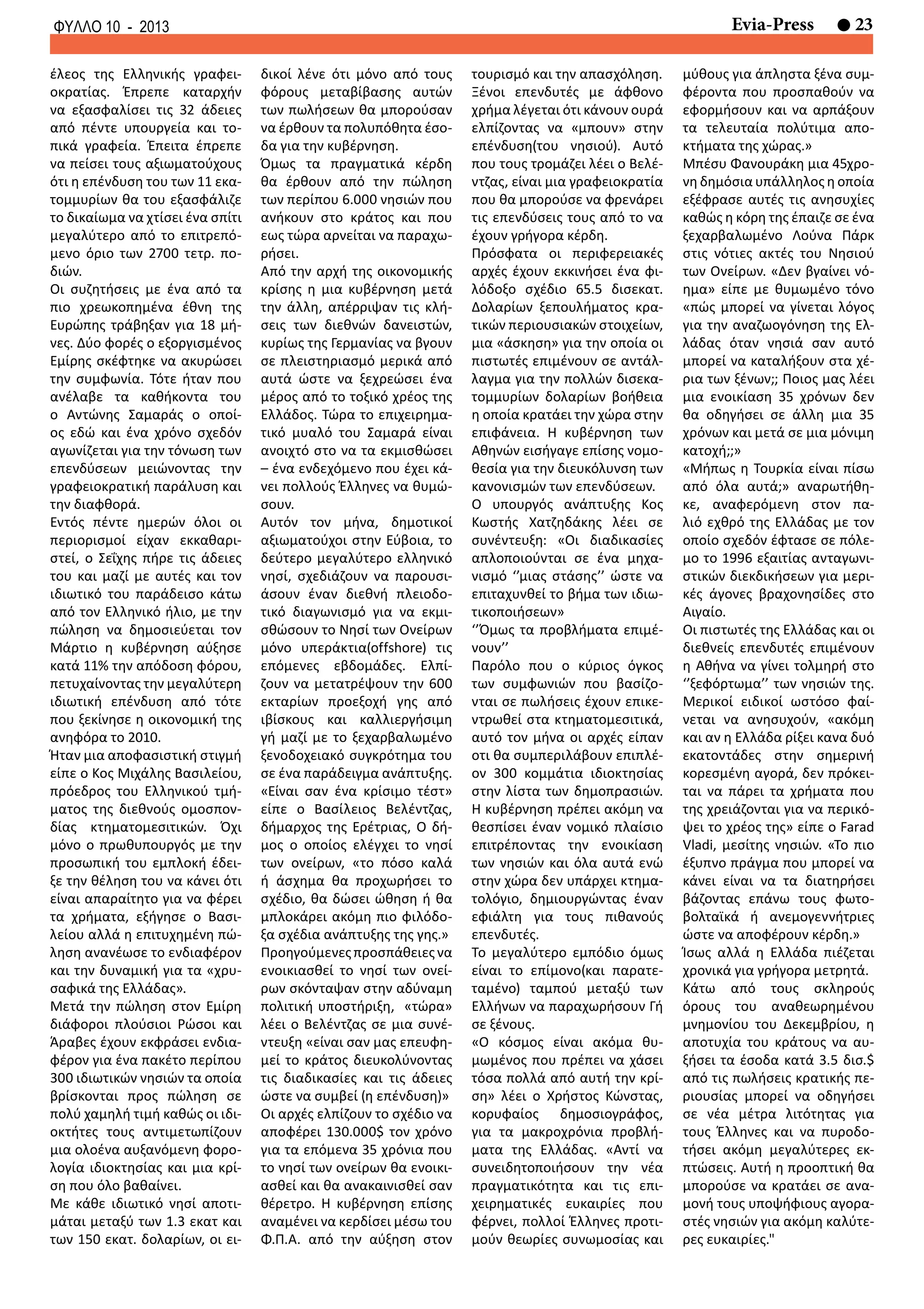 23Evia-PressΦΥΛΛΟ 10 - 2013
έλεος της Ελληνικής γραφει-
οκρατίας. Έπρεπε καταρχήν
να εξασφαλίσει τις 32 άδειες
από πέντε υπουργεία και το-
πικά γραφεία. Έπειτα έπρεπε
να πείσει τους αξιωματούχους
ότι η επένδυση του των 11 εκα-
τομμυρίων θα του εξασφάλιζε
το δικαίωμα να χτίσει ένα σπίτι
μεγαλύτερο από το επιτρεπό-
μενο όριο των 2700 τετρ. πο-
διών.
Οι συζητήσεις με ένα από τα
πιο χρεωκοπημένα έθνη της
Ευρώπης τράβηξαν για 18 μή-
νες. Δύο φορές ο εξοργισμένος
Εμίρης σκέφτηκε να ακυρώσει
την συμφωνία. Τότε ήταν που
ανέλαβε τα καθήκοντα του
ο Αντώνης Σαμαράς ο οποί-
ος εδώ και ένα χρόνο σχεδόν
αγωνίζεται για την τόνωση των
επενδύσεων μειώνοντας την
γραφειοκρατική παράλυση και
την διαφθορά.
Εντός πέντε ημερών όλοι οι
περιορισμοί είχαν εκκαθαρι-
στεί, ο Σεΐχης πήρε τις άδειες
του και μαζί με αυτές και τον
ιδιωτικό του παράδεισο κάτω
από τον Ελληνικό ήλιο, με την
πώληση να δημοσιεύεται τον
Μάρτιο η κυβέρνηση αύξησε
κατά 11% την απόδοση φόρου,
πετυχαίνοντας την μεγαλύτερη
ιδιωτική επένδυση από τότε
που ξεκίνησε η οικονομική της
ανηφόρα το 2010.
Ήταν μια αποφασιστική στιγμή
είπε ο Κος Μιχάλης Βασιλείου,
πρόεδρος του Ελληνικού τμή-
ματος της διεθνούς ομοσπον-
δίας κτηματομεσιτικών. Όχι
μόνο ο πρωθυπουργός με την
προσωπική του εμπλοκή έδει-
ξε την θέληση του να κάνει ότι
είναι απαραίτητο για να φέρει
τα χρήματα, εξήγησε ο Βασι-
λείου αλλά η επιτυχημένη πώ-
ληση ανανέωσε το ενδιαφέρον
και την δυναμική για τα «χρυ-
σαφικά της Ελλάδας».
Μετά την πώληση στον Εμίρη
διάφοροι πλούσιοι Ρώσοι και
Άραβες έχουν εκφράσει ενδια-
φέρον για ένα πακέτο περίπου
300 ιδιωτικών νησιών τα οποία
βρίσκονται προς πώληση σε
πολύ χαμηλή τιμή καθώς οι ιδι-
οκτήτες τους αντιμετωπίζουν
μια ολοένα αυξανόμενη φορο-
λογία ιδιοκτησίας και μια κρί-
ση που όλο βαθαίνει.
Με κάθε ιδιωτικό νησί αποτι-
μάται μεταξύ των 1.3 εκατ και
των 150 εκατ. δολαρίων, οι ει-
δικοί λένε ότι μόνο από τους
φόρους μεταβίβασης αυτών
των πωλήσεων θα μπορούσαν
να έρθουν τα πολυπόθητα έσο-
δα για την κυβέρνηση.
Όμως τα πραγματικά κέρδη
θα έρθουν από την πώληση
των περίπου 6.000 νησιών που
ανήκουν στο κράτος και που
εως τώρα αρνείται να παραχω-
ρήσει.
Από την αρχή της οικονομικής
κρίσης η μια κυβέρνηση μετά
την άλλη, απέρριψαν τις κλή-
σεις των διεθνών δανειστών,
κυρίως της Γερμανίας να βγουν
σε πλειστηριασμό μερικά από
αυτά ώστε να ξεχρεώσει ένα
μέρος από το τοξικό χρέος της
Ελλάδος. Τώρα το επιχειρημα-
τικό μυαλό του Σαμαρά είναι
ανοιχτό στο να τα εκμισθώσει
– ένα ενδεχόμενο που έχει κά-
νει πολλούς Έλληνες να θυμώ-
σουν.
Αυτόν τον μήνα, δημοτικοί
αξιωματούχοι στην Εύβοια, το
δεύτερο μεγαλύτερο ελληνικό
νησί, σχεδιάζουν να παρουσι-
άσουν έναν διεθνή πλειοδο-
τικό διαγωνισμό για να εκμι-
σθώσουν το Νησί των Ονείρων
μόνο υπεράκτια(offshore) τις
επόμενες εβδομάδες. Ελπί-
ζουν να μετατρέψουν την 600
εκταρίων προεξοχή γης από
ιβίσκους και καλλιεργήσιμη
γή μαζί με το ξεχαρβαλωμένο
ξενοδοχειακό συγκρότημα του
σε ένα παράδειγμα ανάπτυξης.
«Είναι σαν ένα κρίσιμο τέστ»
είπε ο Βασίλειος Βελέντζας,
δήμαρχος της Ερέτριας, Ο δή-
μος ο οποίος ελέγχει το νησί
των ονείρων, «το πόσο καλά
ή άσχημα θα προχωρήσει το
σχέδιο, θα δώσει ώθηση ή θα
μπλοκάρει ακόμη πιο φιλόδο-
ξα σχέδια ανάπτυξης της γης.»
Προηγούμενεςπροσπάθειεςνα
ενοικιασθεί το νησί των ονεί-
ρων σκόνταψαν στην αδύναμη
πολιτική υποστήριξη, «τώρα»
λέει ο Βελέντζας σε μια συνέ-
ντευξη «είναι σαν μας επευφη-
μεί το κράτος διευκολύνοντας
τις διαδικασίες και τις άδειες
ώστε να συμβεί (η επένδυση)»
Οι αρχές ελπίζουν το σχέδιο να
αποφέρει 130.000$ τον χρόνο
για τα επόμενα 35 χρόνια που
το νησί των ονείρων θα ενοικι-
ασθεί και θα ανακαινισθεί σαν
θέρετρο. Η κυβέρνηση επίσης
αναμένει να κερδίσει μέσω του
Φ.Π.Α. από την αύξηση στον
τουρισμό και την απασχόληση.
Ξένοι επενδυτές με άφθονο
χρήμα λέγεται ότι κάνουν ουρά
ελπίζοντας να «μπουν» στην
επένδυση(του νησιού). Αυτό
που τους τρομάζει λέει ο Βελέ-
ντζας, είναι μια γραφειοκρατία
που θα μπορούσε να φρενάρει
τις επενδύσεις τους από το να
έχουν γρήγορα κέρδη.
Πρόσφατα οι περιφερειακές
αρχές έχουν εκκινήσει ένα φι-
λόδοξο σχέδιο 65.5 δισεκατ.
Δολαρίων ξεπουλήματος κρα-
τικών περιουσιακών στοιχείων,
μια «άσκηση» για την οποία οι
πιστωτές επιμένουν σε αντάλ-
λαγμα για την πολλών δισεκα-
τομμυρίων δολαρίων βοήθεια
η οποία κρατάει την χώρα στην
επιφάνεια. Η κυβέρνηση των
Αθηνών εισήγαγε επίσης νομο-
θεσία για την διευκόλυνση των
κανονισμών των επενδύσεων.
Ο υπουργός ανάπτυξης Κος
Κωστής Χατζηδάκης λέει σε
συνέντευξη: «Οι διαδικασίες
απλοποιούνται σε ένα μηχα-
νισμό ‘’μιας στάσης’’ ώστε να
επιταχυνθεί το βήμα των ιδιω-
τικοποιήσεων»
‘’Όμως τα προβλήματα επιμέ-
νουν’’
Παρόλο που ο κύριος όγκος
των συμφωνιών που βασίζο-
νται σε πωλήσεις έχουν επικε-
ντρωθεί στα κτηματομεσιτικά,
αυτό τον μήνα οι αρχές είπαν
οτι θα συμπεριλάβουν επιπλέ-
ον 300 κομμάτια ιδιοκτησίας
στην λίστα των δημοπρασιών.
Η κυβέρνηση πρέπει ακόμη να
θεσπίσει έναν νομικό πλαίσιο
επιτρέποντας την ενοικίαση
των νησιών και όλα αυτά ενώ
στην χώρα δεν υπάρχει κτημα-
τολόγιο, δημιουργώντας έναν
εφιάλτη για τους πιθανούς
επενδυτές.
Το μεγαλύτερο εμπόδιο όμως
είναι το επίμονο(και παρατε-
ταμένο) ταμπού μεταξύ των
Ελλήνων να παραχωρήσουν Γή
σε ξένους.
«Ο κόσμος είναι ακόμα θυ-
μωμένος που πρέπει να χάσει
τόσα πολλά από αυτή την κρί-
ση» λέει ο Χρήστος Κώνστας,
κορυφαίος δημοσιογράφος,
για τα μακροχρόνια προβλή-
ματα της Ελλάδας. «Αντί να
συνειδητοποιήσουν την νέα
πραγματικότητα και τις επι-
χειρηματικές ευκαιρίες που
φέρνει, πολλοί Έλληνες προτι-
μούν θεωρίες συνωμοσίας και
μύθους για άπληστα ξένα συμ-
φέροντα που προσπαθούν να
εφορμήσουν και να αρπάξουν
τα τελευταία πολύτιμα απο-
κτήματα της χώρας.»
Μπέσυ Φανουράκη μια 45χρο-
νη δημόσια υπάλληλος η οποία
εξέφρασε αυτές τις ανησυχίες
καθώς η κόρη της έπαιζε σε ένα
ξεχαρβαλωμένο Λούνα Πάρκ
στις νότιες ακτές του Νησιού
των Ονείρων. «Δεν βγαίνει νό-
ημα» είπε με θυμωμένο τόνο
«πώς μπορεί να γίνεται λόγος
για την αναζωογόνηση της Ελ-
λάδας όταν νησιά σαν αυτό
μπορεί να καταλήξουν στα χέ-
ρια των ξένων;; Ποιος μας λέει
μια ενοικίαση 35 χρόνων δεν
θα οδηγήσει σε άλλη μια 35
χρόνων και μετά σε μια μόνιμη
κατοχή;;»
«Μήπως η Τουρκία είναι πίσω
από όλα αυτά;» αναρωτήθη-
κε, αναφερόμενη στον πα-
λιό εχθρό της Ελλάδας με τον
οποίο σχεδόν έφτασε σε πόλε-
μο το 1996 εξαιτίας ανταγωνι-
στικών διεκδικήσεων για μερι-
κές άγονες βραχονησίδες στο
Αιγαίο.
Οι πιστωτές της Ελλάδας και οι
διεθνείς επενδυτές επιμένουν
η Αθήνα να γίνει τολμηρή στο
‘’ξεφόρτωμα’’ των νησιών της.
Μερικοί ειδικοί ωστόσο φαί-
νεται να ανησυχούν, «ακόμη
και αν η Ελλάδα ρίξει κανα δυό
εκατοντάδες στην σημερινή
κορεσμένη αγορά, δεν πρόκει-
ται να πάρει τα χρήματα που
της χρειάζονται για να περικό-
ψει το χρέος της» είπε ο Farad
Vladi, μεσίτης νησιών. «Το πιο
έξυπνο πράγμα που μπορεί να
κάνει είναι να τα διατηρήσει
βάζοντας επάνω τους φωτο-
βολταϊκά ή ανεμογεννήτριες
ώστε να αποφέρουν κέρδη.»
Ίσως αλλά η Ελλάδα πιέζεται
χρονικά για γρήγορα μετρητά.
Κάτω από τους σκληρούς
όρους του αναθεωρημένου
μνημονίου του Δεκεμβρίου, η
αποτυχία του κράτους να αυ-
ξήσει τα έσοδα κατά 3.5 δισ.$
από τις πωλήσεις κρατικής πε-
ριουσίας μπορεί να οδηγήσει
σε νέα μέτρα λιτότητας για
τους Έλληνες και να πυροδο-
τήσει ακόμη μεγαλύτερες εκ-
πτώσεις. Αυτή η προοπτική θα
μπορούσε να κρατάει σε ανα-
μονή τους υποψήφιους αγορα-
στές νησιών για ακόμη καλύτε-
ρες ευκαιρίες."
 