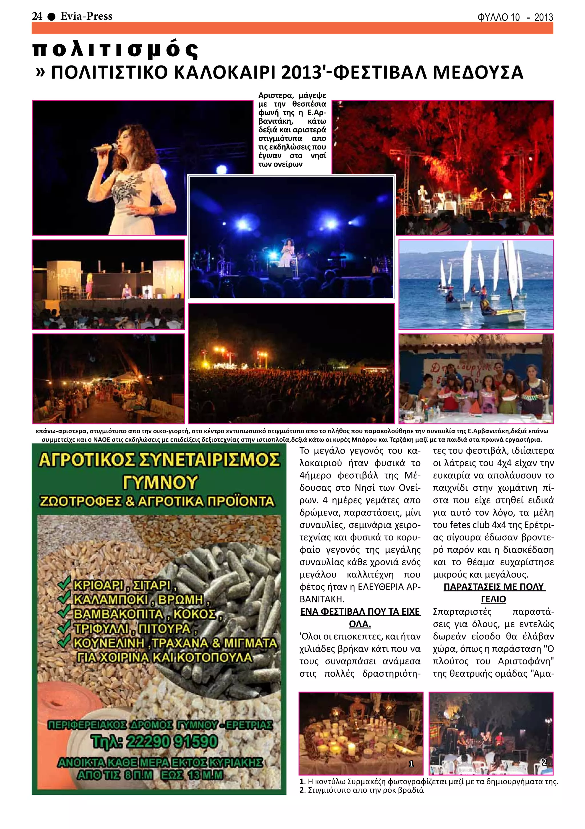 24 Evia-Press ΦΥΛΛΟ 10 - 2013
» ΠΟΛΙΤΙΣΤΙΚΟ ΚΑΛΟΚΑΙΡΙ 2013'-ΦΕΣΤΙΒΑΛ ΜΕΔΟΥΣΑ
π ο λ ι τ ι σ μ ό ς
Αριστερα, μάγεψε
με την θεσπέσια
φωνή της η Ε.Αρ-
βανιτάκη, κάτω
δεξιά και αριστερά
στιγμιότυπα απο
τις εκδηλώσεις που
έγιναν στο νησί
των ονείρων
επάνω-αριστερα, στιγμιότυπο απο την οικο-γιορτή, στο κέντρο εντυπωσιακό στιγμιότυπο απο το πλήθος που παρακολούθησε την συναυλία της Ε.Αρβανιτάκη,δεξιά επάνω
συμμετείχε και ο ΝΑΟΕ στις εκδηλώσεις με επιδείξεις δεξιοτεχνίας στην ιστιοπλοϊα,δεξιά κάτω οι κυρές Μπόρου και Τερζάκη μαζί με τα παιδιά στα πρωινά εργαστήρια.
1. Η κοντύλω Συρμακέζη φωτογραφίζεται μαζί με τα δημιουργήματα της.
2. Στιγμιότυπο απο την ρόκ βραδιά
Το μεγάλο γεγονός του κα-
λοκαιριού ήταν φυσικά το
4ήμερο φεστιβάλ της Μέ-
δουσας στο Νησί των Ονεί-
ρων. 4 ημέρες γεμάτες απο
δρώμενα, παραστάσεις, μίνι
συναυλίες, σεμινάρια χειρο-
τεχνίας και φυσικά το κορυ-
φαίο γεγονός της μεγάλης
συναυλίας κάθε χρονιά ενός
μεγάλου καλλιτέχνη που
φέτος ήταν η ΕΛΕΥΘΕΡΙΑ ΑΡ-
ΒΑΝΙΤΑΚΗ.
ΕΝΑ ΦΕΣΤΙΒΑΛ ΠΟΥ ΤΑ ΕΙΧΕ
ΟΛΑ.
'Ολοι οι επισκεπτες, και ήταν
χιλιάδες βρήκαν κάτι που να
τους συναρπάσει ανάμεσα
στις πολλές δραστηριότη-
τες του φεστιβάλ, ιδιίαιτερα
οι λάτρεις του 4χ4 είχαν την
ευκαιρία να απολάυσουν το
παιχνίδι στην χωμάτινη πί-
στα που είχε στηθεί ειδικά
για αυτό τον λόγο, τα μέλη
του fetes club 4x4 της Ερέτρι-
ας σίγουρα έδωσαν βροντε-
ρό παρόν και η διασκέδαση
και το θέαμα ευχαρίστησε
μικρούς και μεγάλους.
ΠΑΡΑΣΤΑΣΕΙΣ ΜΕ ΠΟΛΥ
ΓΕΛΙΟ
Σπαρταριστές παραστά-
σεις για όλους, με εντελώς
δωρεάν είσοδο θα έλάβαν
χώρα, όπως η παράσταση "Ο
πλούτος του Αριστοφάνη"
της θεατρικής ομάδας "Αμα-
1 2
 