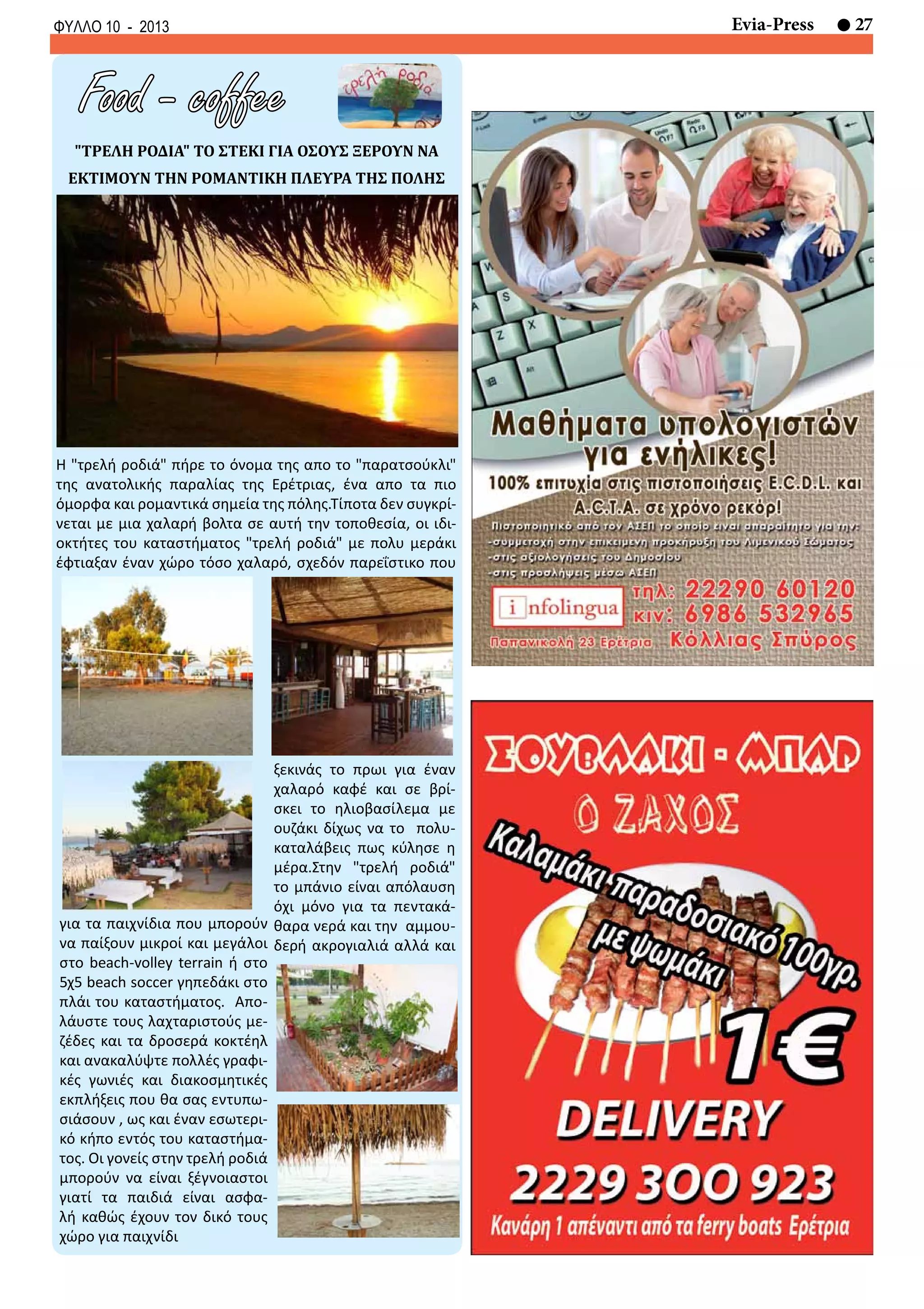 27Evia-PressΦΥΛΛΟ 10 - 2013
Food - coffee
ξεκινάς το πρωι για έναν
χαλαρό καφέ και σε βρί-
σκει το ηλιοβασίλεμα με
ουζάκι δίχως να το πολυ-
καταλάβεις πως κύλησε η
μέρα.Στην "τρελή ροδιά"
το μπάνιο είναι απόλαυση
όχι μόνο για τα πεντακά-
θαρα νερά και την αμμου-
δερή ακρογιαλιά αλλά και
Η "τρελή ροδιά" πήρε το όνομα της απο το "παρατσούκλι"
της ανατολικής παραλίας της Ερέτριας, ένα απο τα πιο
όμορφα και ρομαντικά σημεία της πόλης.Τίποτα δεν συγκρί-
νεται με μια χαλαρή βολτα σε αυτή την τοποθεσία, οι ιδι-
οκτήτες του καταστήματος "τρελή ροδιά" με πολυ μεράκι
έφτιαξαν έναν χώρο τόσο χαλαρό, σχεδόν παρεΐστικο που
"ΤΡΕΛΗ ΡΟΔΙΑ" ΤΟ ΣΤΕΚΙ ΓΙΑ ΟΣΟΥΣ ΞΕΡΟΥΝ ΝΑ
ΕΚΤΙΜΟΥΝ ΤΗΝ ΡΟΜΑΝΤΙΚΗ ΠΛΕΥΡΑ ΤΗΣ ΠΟΛΗΣ
για τα παιχνίδια που μπορούν
να παίξουν μικροί και μεγάλοι
στο beach-volley terrain ή στο
5χ5 beach soccer γηπεδάκι στο
πλάι του καταστήματος. Απο-
λάυστε τους λαχταριστούς με-
ζέδες και τα δροσερά κοκτέηλ
και ανακαλύψτε πολλές γραφι-
κές γωνιές και διακοσμητικές
εκπλήξεις που θα σας εντυπω-
σιάσουν , ως και έναν εσωτερι-
κό κήπο εντός του καταστήμα-
τος. Οι γονείς στην τρελή ροδιά
μπορούν να είναι ξέγνοιαστοι
γιατί τα παιδιά είναι ασφα-
λή καθώς έχουν τον δικό τους
χώρο για παιχνίδι
 