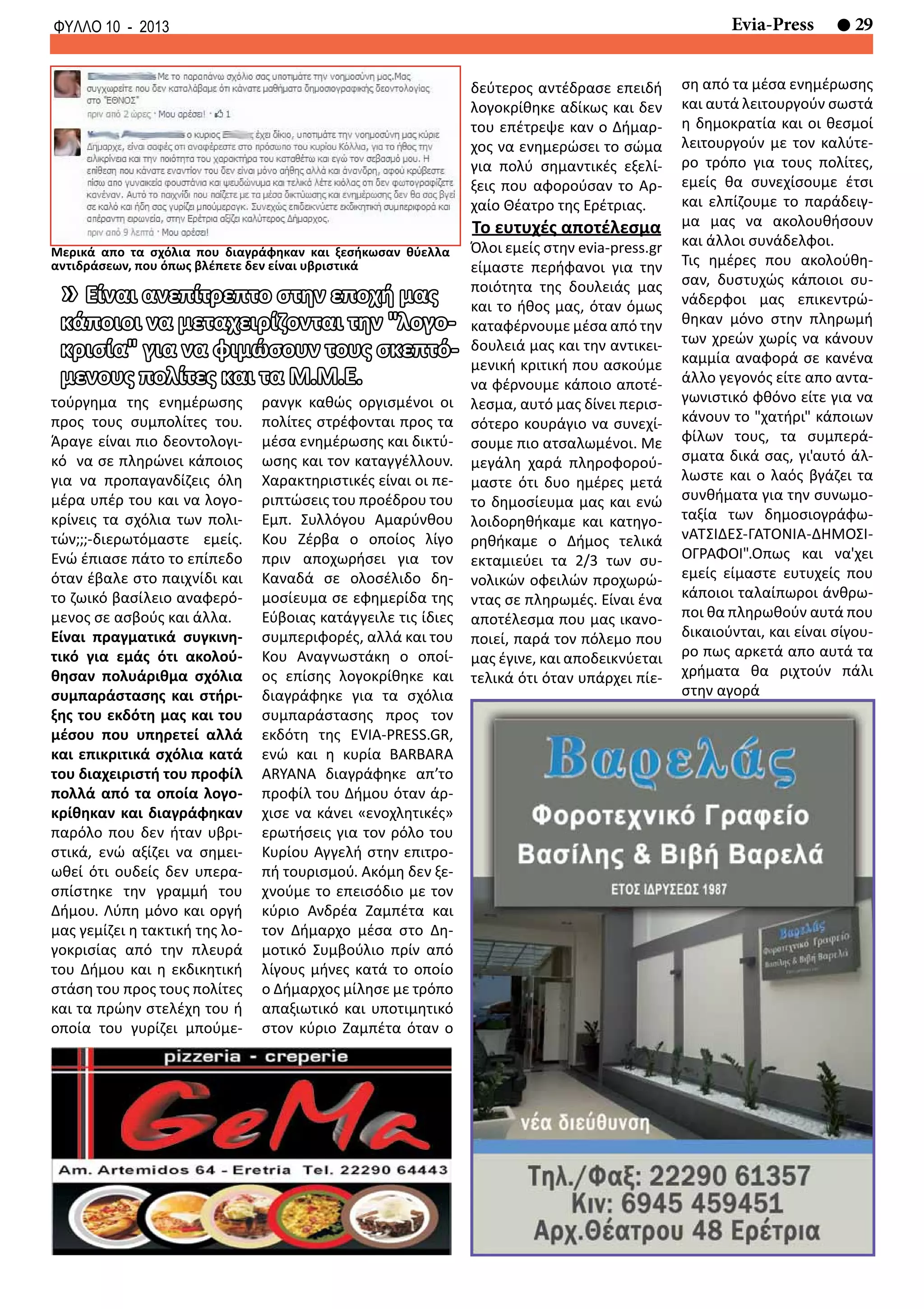 29Evia-PressΦΥΛΛΟ 10 - 2013
τούργημα της ενημέρωσης
προς τους συμπολίτες του.
Άραγε είναι πιο δεοντολογι-
κό να σε πληρώνει κάποιος
για να προπαγανδίζεις όλη
μέρα υπέρ του και να λογο-
κρίνεις τα σχόλια των πολι-
τών;;;-διερωτόμαστε εμείς.
Ενώ έπιασε πάτο το επίπεδο
όταν έβαλε στο παιχνίδι και
το ζωικό βασίλειο αναφερό-
μενος σε ασβούς και άλλα.
Είναι πραγματικά συγκινη-
τικό για εμάς ότι ακολού-
θησαν πολυάριθμα σχόλια
συμπαράστασης και στήρι-
ξης του εκδότη μας και του
μέσου που υπηρετεί αλλά
και επικριτικά σχόλια κατά
του διαχειριστή του προφίλ
πολλά από τα οποία λογο-
κρίθηκαν και διαγράφηκαν
παρόλο που δεν ήταν υβρι-
στικά, ενώ αξίζει να σημει-
ωθεί ότι ουδείς δεν υπερα-
σπίστηκε την γραμμή του
Δήμου. Λύπη μόνο και οργή
μας γεμίζει η τακτική της λο-
γοκρισίας από την πλευρά
του Δήμου και η εκδικητική
στάση του προς τους πολίτες
και τα πρώην στελέχη του ή
οποία του γυρίζει μπούμε-
ρανγκ καθώς οργισμένοι οι
πολίτες στρέφονται προς τα
μέσα ενημέρωσης και δικτύ-
ωσης και τον καταγγέλλουν.
Χαρακτηριστικές είναι οι πε-
ριπτώσεις του προέδρου του
Εμπ. Συλλόγου Αμαρύνθου
Κου Ζέρβα ο οποίος λίγο
πριν αποχωρήσει για τον
Καναδά σε ολοσέλιδο δη-
μοσίευμα σε εφημερίδα της
Εύβοιας κατάγγειλε τις ίδιες
συμπεριφορές, αλλά και του
Κου Αναγνωστάκη ο οποί-
ος επίσης λογοκρίθηκε και
διαγράφηκε για τα σχόλια
συμπαράστασης προς τον
εκδότη της EVIA-PRESS.GR,
ενώ και η κυρία BARBARA
ARYANA διαγράφηκε απ’το
προφίλ του Δήμου όταν άρ-
χισε να κάνει «ενοχλητικές»
ερωτήσεις για τον ρόλο του
Κυρίου Αγγελή στην επιτρο-
πή τουρισμού. Ακόμη δεν ξε-
χνούμε το επεισόδιο με τον
κύριο Ανδρέα Ζαμπέτα και
τον Δήμαρχο μέσα στο Δη-
μοτικό Συμβούλιο πρίν από
λίγους μήνες κατά το οποίο
ο Δήμαρχος μίλησε με τρόπο
απαξιωτικό και υποτιμητικό
στον κύριο Ζαμπέτα όταν ο
δεύτερος αντέδρασε επειδή
λογοκρίθηκε αδίκως και δεν
του επέτρεψε καν ο Δήμαρ-
χος να ενημερώσει το σώμα
για πολύ σημαντικές εξελί-
ξεις που αφορούσαν το Αρ-
χαίο Θέατρο της Ερέτριας.
Το ευτυχές αποτέλεσμα
Όλοι εμείς στην evia-press.gr
είμαστε περήφανοι για την
ποιότητα της δουλειάς μας
και το ήθος μας, όταν όμως
καταφέρνουμε μέσα από την
δουλειά μας και την αντικει-
μενική κριτική που ασκούμε
να φέρνουμε κάποιο αποτέ-
λεσμα, αυτό μας δίνει περισ-
σότερο κουράγιο να συνεχί-
σουμε πιο ατσαλωμένοι. Με
μεγάλη χαρά πληροφορού-
μαστε ότι δυο ημέρες μετά
το δημοσίευμα μας και ενώ
λοιδορηθήκαμε και κατηγο-
ρηθήκαμε ο Δήμος τελικά
εκταμιεύει τα 2/3 των συ-
νολικών οφειλών προχωρώ-
ντας σε πληρωμές. Είναι ένα
αποτέλεσμα που μας ικανο-
ποιεί, παρά τον πόλεμο που
μας έγινε, και αποδεικνύεται
τελικά ότι όταν υπάρχει πίε-
ση από τα μέσα ενημέρωσης
και αυτά λειτουργούν σωστά
η δημοκρατία και οι θεσμοί
λειτουργούν με τον καλύτε-
ρο τρόπο για τους πολίτες,
εμείς θα συνεχίσουμε έτσι
και ελπίζουμε το παράδειγ-
μα μας να ακολουθήσουν
και άλλοι συνάδελφοι.
Τις ημέρες που ακολούθη-
σαν, δυστυχώς κάποιοι συ-
νάδερφοι μας επικεντρώ-
θηκαν μόνο στην πληρωμή
των χρεών χωρίς να κάνουν
καμμία αναφορά σε κανένα
άλλο γεγονός είτε απο αντα-
γωνιστικό φθόνο είτε για να
κάνουν το "χατήρι" κάποιων
φίλων τους, τα συμπερά-
σματα δικά σας, γι'αυτό άλ-
λωστε και ο λαός βγάζει τα
συνθήματα για την συνωμο-
ταξία των δημοσιογράφω-
νΑΤΣΙΔΕΣ-ΓΑΤΟΝΙΑ-ΔΗΜΟΣΙ-
ΟΓΡΑΦΟΙ".Οπως και να'χει
εμείς είμαστε ευτυχείς που
κάποιοι ταλαίπωροι άνθρω-
ποι θα πληρωθούν αυτά που
δικαιούνται, και είναι σίγου-
ρο πως αρκετά απο αυτά τα
χρήματα θα ριχτούν πάλι
στην αγορά
» Είναι ανεπίτρεπτο στην εποχή μας
κάποιοι να μεταχειρίζονται την "λογο-
κρισία" για να φιμώσουν τους σκεπτό-
μενους πολίτες και τα Μ.Μ.Ε.
Μερικά απο τα σχόλια που διαγράφηκαν και ξεσήκωσαν θύελλα
αντιδράσεων, που όπως βλέπετε δεν είναι υβριστικά
 