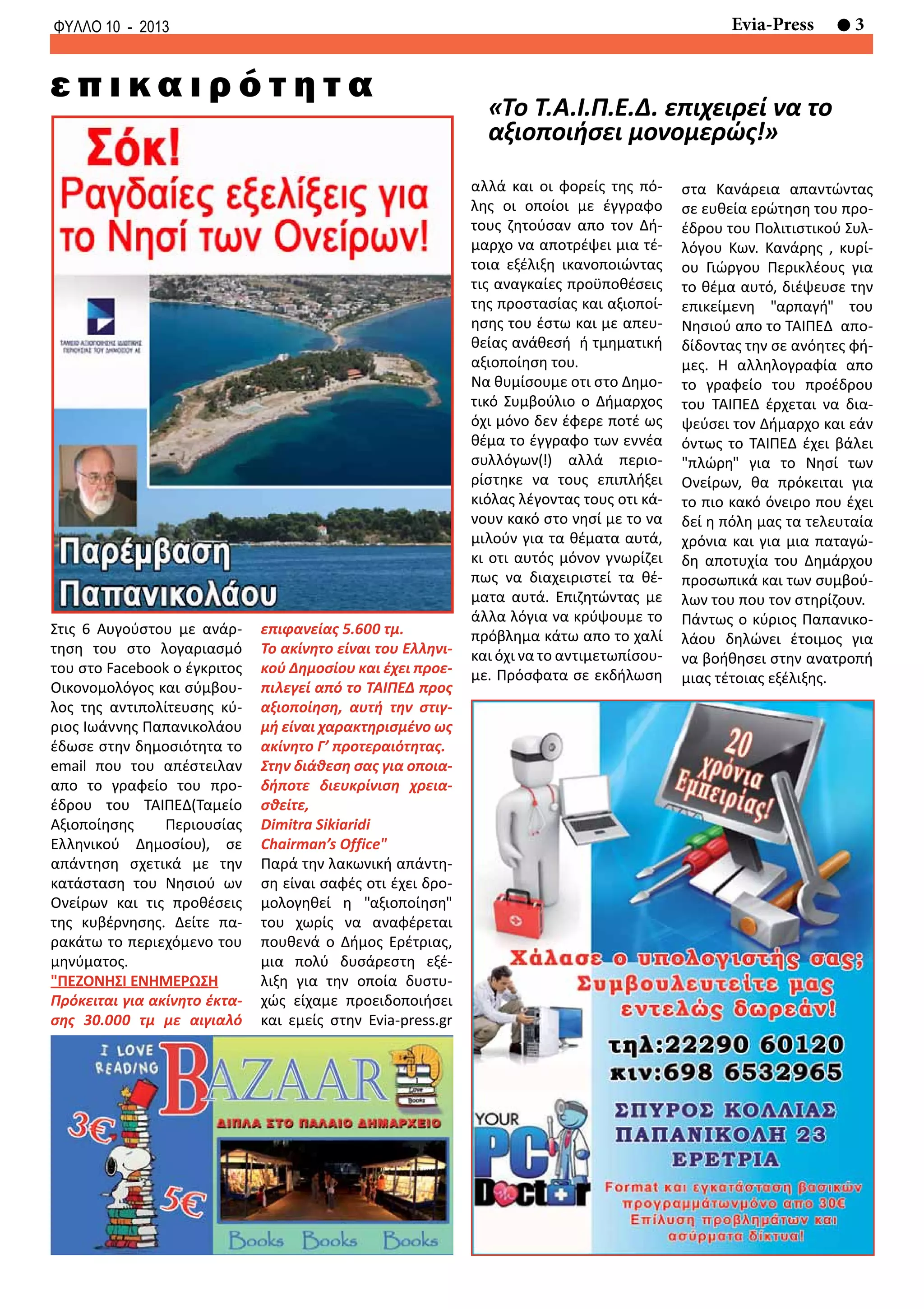 3Evia-PressΦΥΛΛΟ 10 - 2013
«Το Τ.Α.Ι.Π.Ε.Δ. επιχειρεί να το
αξιοποιήσει μονομερώς!»
ε π ι κ α ι ρ ό τ η τ α
Στις 6 Αυγούστου με ανάρ-
τηση του στο λογαριασμό
του στο Facebook o έγκριτος
Οικονομολόγος και σύμβου-
λος της αντιπολίτευσης κύ-
ριος Ιωάννης Παπανικολάου
έδωσε στην δημοσιότητα το
email που του απέστειλαν
απο το γραφείο του προ-
έδρου του ΤΑΙΠΕΔ(Ταμείο
Αξιοποίησης Περιουσίας
Ελληνικού Δημοσίου), σε
απάντηση σχετικά με την
κατάσταση του Νησιού ων
Ονείρων και τις προθέσεις
της κυβέρνησης. Δείτε πα-
ρακάτω το περιεχόμενο του
μηνύματος.
"ΠΕΖΟΝΗΣΙ ΕΝΗΜΕΡΩΣΗ
Πρόκειται για ακίνητο έκτα-
σης 30.000 τμ με αιγιαλό
επιφανείας 5.600 τμ.
To ακίνητο είναι του Ελληνι-
κού Δημοσίου και έχει προε-
πιλεγεί από το ΤΑΙΠΕΔ προς
αξιοποίηση, αυτή την στιγ-
μή είναι χαρακτηρισμένο ως
ακίνητο Γ’ προτεραιότητας.
Στην διάθεση σας για οποια-
δήποτε διευκρίνιση χρεια-
σθείτε,
Dimitra Sikiaridi
Chairman’s Office"
Παρά την λακωνική απάντη-
ση είναι σαφές οτι έχει δρο-
μολογηθεί η "αξιοποίηση"
του χωρίς να αναφέρεται
πουθενά ο Δήμος Ερέτριας,
μια πολύ δυσάρεστη εξέ-
λιξη για την οποία δυστυ-
χώς είχαμε προειδοποιήσει
και εμείς στην Evia-press.gr
αλλά και οι φορείς της πό-
λης οι οποίοι με έγγραφο
τους ζητούσαν απο τον Δή-
μαρχο να αποτρέψει μια τέ-
τοια εξέλιξη ικανοποιώντας
τις αναγκαίες προϋποθέσεις
της προστασίας και αξιοποί-
ησης του έστω και με απευ-
θείας ανάθεσή ή τμηματική
αξιοποίηση του.
Να θυμίσουμε οτι στο Δημο-
τικό Συμβούλιο ο Δήμαρχος
όχι μόνο δεν έφερε ποτέ ως
θέμα το έγγραφο των εννέα
συλλόγων(!) αλλά περιο-
ρίστηκε να τους επιπλήξει
κιόλας λέγοντας τους οτι κά-
νουν κακό στο νησί με το να
μιλούν για τα θέματα αυτά,
κι οτι αυτός μόνον γνωρίζει
πως να διαχειριστεί τα θέ-
ματα αυτά. Επιζητώντας με
άλλα λόγια να κρύψουμε το
πρόβλημα κάτω απο το χαλί
και όχι να το αντιμετωπίσου-
με. Πρόσφατα σε εκδήλωση
στα Κανάρεια απαντώντας
σε ευθεία ερώτηση του προ-
έδρου του Πολιτιστικού Συλ-
λόγου Κων. Κανάρης , κυρί-
ου Γιώργου Περικλέους για
το θέμα αυτό, διέψευσε την
επικείμενη "αρπαγή" του
Νησιού απο το ΤΑΙΠΕΔ απο-
δίδοντας την σε ανόητες φή-
μες. Η αλληλογραφία απο
το γραφείο του προέδρου
του ΤΑΙΠΕΔ έρχεται να δια-
ψεύσει τον Δήμαρχο και εάν
όντως το ΤΑΙΠΕΔ έχει βάλει
"πλώρη" για το Νησί των
Ονείρων, θα πρόκειται για
το πιο κακό όνειρο που έχει
δεί η πόλη μας τα τελευταία
χρόνια και για μια παταγώ-
δη αποτυχία του Δημάρχου
προσωπικά και των συμβού-
λων του που τον στηρίζουν.
Πάντως ο κύριος Παπανικο-
λάου δηλώνει έτοιμος για
να βοήθησει στην ανατροπή
μιας τέτοιας εξέλιξης.
 