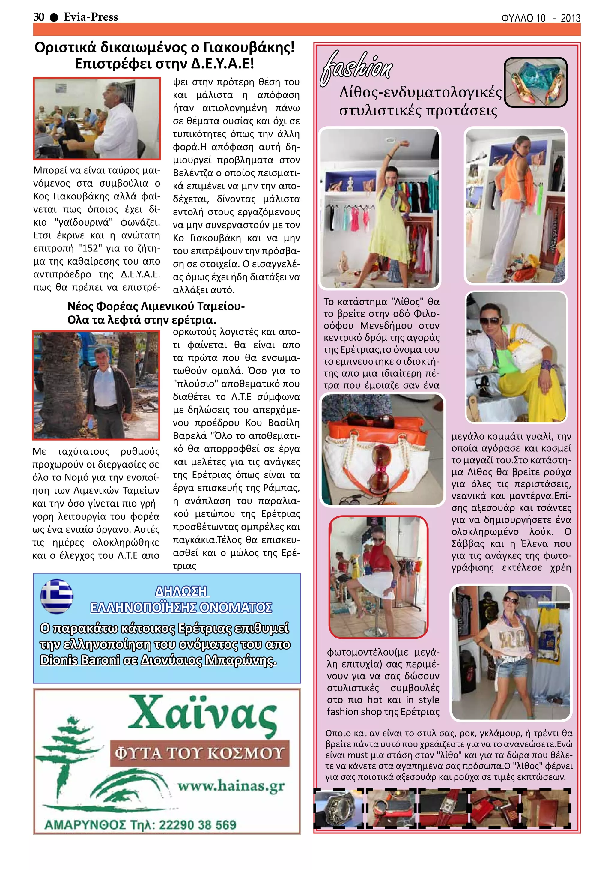 30 Evia-Press ΦΥΛΛΟ 10 - 2013
ΔΗΛΩΣΗ
ΕΛΛΗΝΟΠΟΪΗΣΗΣ ΟΝΟΜΑΤΟΣ
Λίθος-ενδυματολογικές
στυλιστικές προτάσεις
fashion
Το κατάστημα "Λίθος" θα
το βρείτε στην οδό Φιλο-
σόφου Μενεδήμου στον
κεντρικό δρόμ της αγοράς
της Ερέτριας,το όνομα του
το εμπνευστηκε ο ιδιοκτή-
της απο μια ιδιαίτερη πέ-
τρα που έμοιαζε σαν ένα
Οποιο και αν είναι το στυλ σας, ροκ, γκλάμουρ, ή τρέντι θα
βρείτε πάντα συτό που χρεάιζεστε για να το ανανεώσετε.Ενώ
είναι must μια στάση στον "λίθο" και για τα δώρα που θέλε-
τε να κάνετε στα αγαπημένα σας πρόσωπα.Ο "λίθος" φέρνει
για σας ποιοτικά αξεσουάρ και ρούχα σε τιμές εκπτώσεων.
μεγάλο κομμάτι γυαλί, την
οποία αγόρασε και κοσμεί
το μαγαζί του.Στο κατάστη-
μα Λίθος θα βρείτε ρούχα
για όλες τις περιστάσεις,
νεανικά και μοντέρνα.Επί-
σης αξεσουάρ και τσάντες
για να δημιουργήσετε ένα
ολοκληρωμένο λούκ. Ο
Σάββας και η Έλενα που
για τις ανάγκες της φωτο-
γράφισης εκτέλεσε χρέη
φωτομοντέλου(με μεγά-
λη επιτυχία) σας περιμέ-
νουν για να σας δώσουν
στυλιστικές συμβουλές
στο πιο hot και in style
fashion shop της Ερέτριας
Ο παρακάτω κάτοικος Ερέτριας επιθυμεί
την ελληνοποίηση του ονόματος του απο
Dionis Baroni σε Διονύσιος Μπαρώνης.
Νέος Φορέας Λιμενικού Ταμείου-
Ολα τα λεφτά στην ερέτρια.
Με ταχύτατους ρυθμούς
προχωρούν οι διεργασίες σε
όλο το Νομό για την ενοποί-
ηση των Λιμενικών Ταμείων
και την όσο γίνεται πιο γρή-
γορη λειτουργία του φορέα
ως ένα ενιαίο όργανο. Αυτές
τις ημέρες ολοκληρώθηκε
και ο έλεγχος του Λ.Τ.Ε απο
ορκωτούς λογιστές και απο-
τι φαίνεται θα είναι απο
τα πρώτα που θα ενσωμα-
τωθούν ομαλά. Όσο για το
"πλούσιο" αποθεματικό που
διαθέτει το Λ.Τ.Ε σύμφωνα
με δηλώσεις του απερχόμε-
νου προέδρου Κου Βασίλη
Βαρελά "Όλο το αποθεματι-
κό θα απορροφθεί σε έργα
και μελέτες για τις ανάγκες
της Ερέτριας όπως είναι τα
έργα επισκευής της Ράμπας,
η ανάπλαση του παραλια-
κού μετώπου της Ερέτριας
προσθέτωντας ομπρέλες και
παγκάκια.Τέλος θα επισκευ-
ασθεί και ο μώλος της Ερέ-
τριας
Οριστικά δικαιωμένος ο Γιακουβάκης!
Επιστρέφει στην Δ.Ε.Υ.Α.Ε!
Μπορεί να είναι ταύρος μαι-
νόμενος στα συμβούλια ο
Κος Γιακουβάκης αλλά φαί-
νεται πως όποιος έχει δί-
κιο "γαϊδουρινά" φωνάζει.
Ετσι έκρινε και η ανώτατη
επιτροπή "152" για το ζήτη-
μα της καθαίρεσης του απο
αντιπρόεδρο της Δ.Ε.Υ.Α.Ε.
πως θα πρέπει να επιστρέ-
ψει στην πρότερη θέση του
και μάλιστα η απόφαση
ήταν αιτιολογημένη πάνω
σε θέματα ουσίας και όχι σε
τυπικότητες όπως την άλλη
φορά.Η απόφαση αυτή δη-
μιουργεί προβληματα στον
Βελέντζα ο οποίος πεισματι-
κά επιμένει να μην την απο-
δέχεται, δίνοντας μάλιστα
εντολή στους εργαζόμενους
να μην συνεργαστούν με τον
Κο Γιακουβάκη και να μην
του επιτρέψουν την πρόσβα-
ση σε στοιχεία. Ο εισαγγελέ-
ας όμως έχει ήδη διατάξει να
αλλάξει αυτό.
 