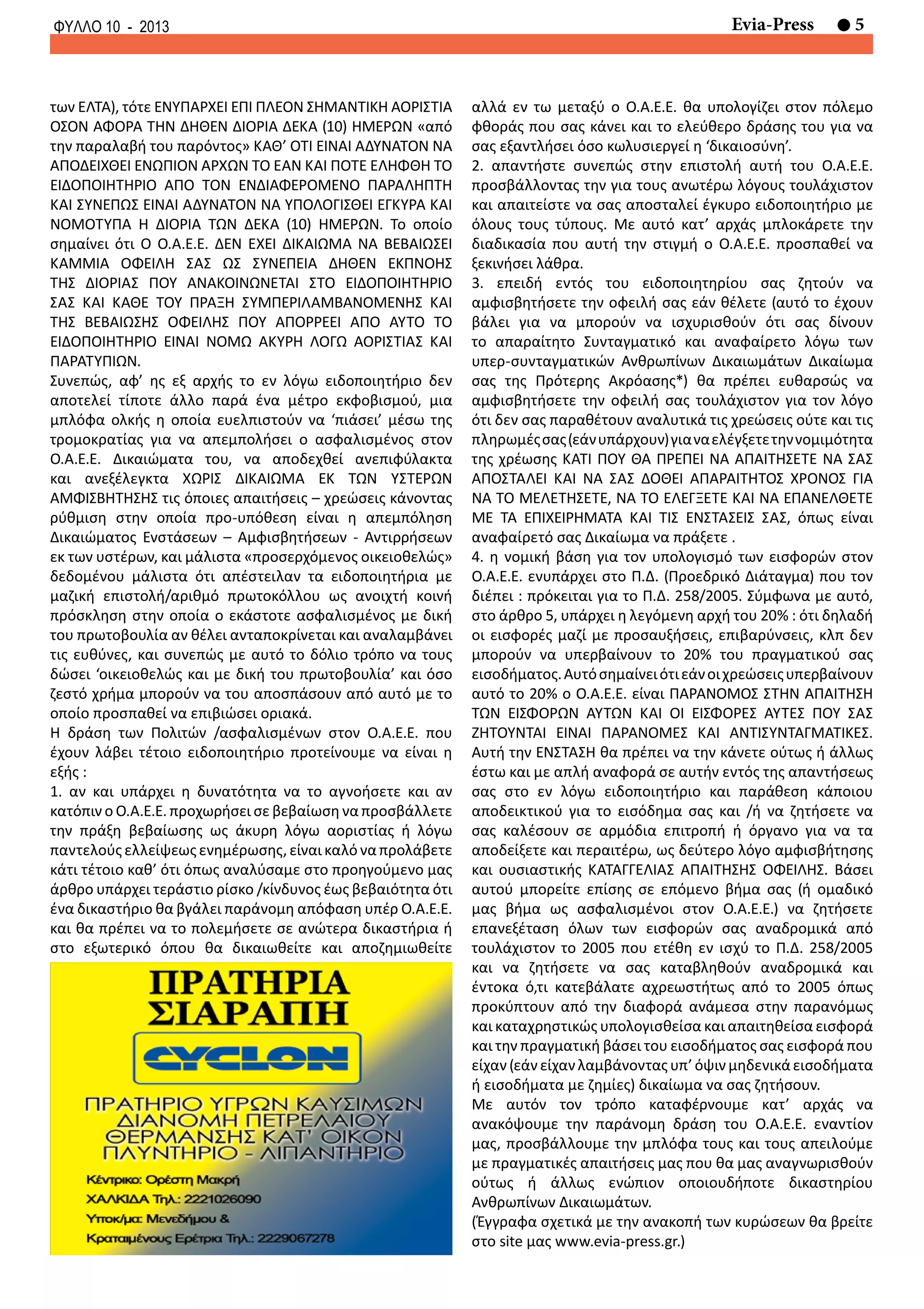 5Evia-PressΦΥΛΛΟ 10 - 2013
των ΕΛΤΑ), τότε ΕΝΥΠΑΡΧΕΙ ΕΠΙ ΠΛΕΟΝ ΣΗΜΑΝΤΙΚΗ ΑΟΡΙΣΤΙΑ
ΟΣΟΝ ΑΦΟΡΑ ΤΗΝ ΔΗΘΕΝ ΔΙΟΡΙΑ ΔΕΚΑ (10) ΗΜΕΡΩΝ «από
την παραλαβή του παρόντος» ΚΑΘ’ ΟΤΙ ΕΙΝΑΙ ΑΔΥΝΑΤΟΝ ΝΑ
ΑΠΟΔΕΙΧΘΕΙ ΕΝΩΠΙΟΝ ΑΡΧΩΝ ΤΟ ΕΑΝ ΚΑΙ ΠΟΤΕ ΕΛΗΦΘΗ ΤΟ
ΕΙΔΟΠΟΙΗΤΗΡΙΟ ΑΠΟ ΤΟΝ ΕΝΔΙΑΦΕΡΟΜΕΝΟ ΠΑΡΑΛΗΠΤΗ
ΚΑΙ ΣΥΝΕΠΩΣ ΕΙΝΑΙ ΑΔΥΝΑΤΟΝ ΝΑ ΥΠΟΛΟΓΙΣΘΕΙ ΕΓΚΥΡΑ ΚΑΙ
ΝΟΜΟΤΥΠΑ Η ΔΙΟΡΙΑ ΤΩΝ ΔΕΚΑ (10) ΗΜΕΡΩΝ. Το οποίο
σημαίνει ότι Ο Ο.Α.Ε.Ε. ΔΕΝ ΕΧΕΙ ΔΙΚΑΙΩΜΑ ΝΑ ΒΕΒΑΙΩΣΕΙ
ΚΑΜΜΙΑ ΟΦΕΙΛΗ ΣΑΣ ΩΣ ΣΥΝΕΠΕΙΑ ΔΗΘΕΝ ΕΚΠΝΟΗΣ
ΤΗΣ ΔΙΟΡΙΑΣ ΠΟΥ ΑΝΑΚΟΙΝΩΝΕΤΑΙ ΣΤΟ ΕΙΔΟΠΟΙΗΤΗΡΙΟ
ΣΑΣ ΚΑΙ ΚΑΘΕ ΤΟΥ ΠΡΑΞΗ ΣΥΜΠΕΡΙΛΑΜΒΑΝΟΜΕΝΗΣ ΚΑΙ
ΤΗΣ ΒΕΒΑΙΩΣΗΣ ΟΦΕΙΛΗΣ ΠΟΥ ΑΠΟΡΡΕΕΙ ΑΠΟ ΑΥΤΟ ΤΟ
ΕΙΔΟΠΟΙΗΤΗΡΙΟ ΕΙΝΑΙ ΝΟΜΩ ΑΚΥΡΗ ΛΟΓΩ ΑΟΡΙΣΤΙΑΣ ΚΑΙ
ΠΑΡΑΤΥΠΙΩΝ.
Συνεπώς, αφ’ ης εξ αρχής το εν λόγω ειδοποιητήριο δεν
αποτελεί τίποτε άλλο παρά ένα μέτρο εκφοβισμού, μια
μπλόφα ολκής η οποία ευελπιστούν να ‘πιάσει’ μέσω της
τρομοκρατίας για να απεμπολήσει ο ασφαλισμένος στον
Ο.Α.Ε.Ε. Δικαιώματα του, να αποδεχθεί ανεπιφύλακτα
και ανεξέλεγκτα ΧΩΡΙΣ ΔΙΚΑΙΩΜΑ ΕΚ ΤΩΝ ΥΣΤΕΡΩΝ
ΑΜΦΙΣΒΗΤΗΣΗΣ τις όποιες απαιτήσεις – χρεώσεις κάνοντας
ρύθμιση στην οποία προ-υπόθεση είναι η απεμπόληση
Δικαιώματος Ενστάσεων – Αμφισβητήσεων - Αντιρρήσεων
εκ των υστέρων, και μάλιστα «προσερχόμενος οικειοθελώς»
δεδομένου μάλιστα ότι απέστειλαν τα ειδοποιητήρια με
μαζική επιστολή/αριθμό πρωτοκόλλου ως ανοιχτή κοινή
πρόσκληση στην οποία ο εκάστοτε ασφαλισμένος με δική
του πρωτοβουλία αν θέλει ανταποκρίνεται και αναλαμβάνει
τις ευθύνες, και συνεπώς με αυτό το δόλιο τρόπο να τους
δώσει ‘οικειοθελώς και με δική του πρωτοβουλία’ και όσο
ζεστό χρήμα μπορούν να του αποσπάσουν από αυτό με το
οποίο προσπαθεί να επιβιώσει οριακά.
Η δράση των Πολιτών /ασφαλισμένων στον Ο.Α.Ε.Ε. που
έχουν λάβει τέτοιο ειδοποιητήριο προτείνουμε να είναι η
εξής :
1. αν και υπάρχει η δυνατότητα να το αγνοήσετε και αν
κατόπιν ο Ο.Α.Ε.Ε. προχωρήσει σε βεβαίωση να προσβάλλετε
την πράξη βεβαίωσης ως άκυρη λόγω αοριστίας ή λόγω
παντελούς ελλείψεως ενημέρωσης, είναι καλό να προλάβετε
κάτι τέτοιο καθ’ ότι όπως αναλύσαμε στο προηγούμενο μας
άρθρο υπάρχει τεράστιο ρίσκο /κίνδυνος έως βεβαιότητα ότι
ένα δικαστήριο θα βγάλει παράνομη απόφαση υπέρ Ο.Α.Ε.Ε.
και θα πρέπει να το πολεμήσετε σε ανώτερα δικαστήρια ή
στο εξωτερικό όπου θα δικαιωθείτε και αποζημιωθείτε
αλλά εν τω μεταξύ ο Ο.Α.Ε.Ε. θα υπολογίζει στον πόλεμο
φθοράς που σας κάνει και το ελεύθερο δράσης του για να
σας εξαντλήσει όσο κωλυσιεργεί η ‘δικαιοσύνη’.
2. απαντήστε συνεπώς στην επιστολή αυτή του Ο.Α.Ε.Ε.
προσβάλλοντας την για τους ανωτέρω λόγους τουλάχιστον
και απαιτείστε να σας αποσταλεί έγκυρο ειδοποιητήριο με
όλους τους τύπους. Με αυτό κατ’ αρχάς μπλοκάρετε την
διαδικασία που αυτή την στιγμή ο Ο.Α.Ε.Ε. προσπαθεί να
ξεκινήσει λάθρα.
3. επειδή εντός του ειδοποιητηρίου σας ζητούν να
αμφισβητήσετε την οφειλή σας εάν θέλετε (αυτό το έχουν
βάλει για να μπορούν να ισχυρισθούν ότι σας δίνουν
το απαραίτητο Συνταγματικό και αναφαίρετο λόγω των
υπερ-συνταγματικών Ανθρωπίνων Δικαιωμάτων Δικαίωμα
σας της Πρότερης Ακρόασης*) θα πρέπει ευθαρσώς να
αμφισβητήσετε την οφειλή σας τουλάχιστον για τον λόγο
ότι δεν σας παραθέτουν αναλυτικά τις χρεώσεις ούτε και τις
πληρωμέςσας(εάνυπάρχουν)γιαναελέγξετετηννομιμότητα
της χρέωσης ΚΑΤΙ ΠΟΥ ΘΑ ΠΡΕΠΕΙ ΝΑ ΑΠΑΙΤΗΣΕΤΕ ΝΑ ΣΑΣ
ΑΠΟΣΤΑΛΕΙ ΚΑΙ ΝΑ ΣΑΣ ΔΟΘΕΙ ΑΠΑΡΑΙΤΗΤΟΣ ΧΡΟΝΟΣ ΓΙΑ
ΝΑ ΤΟ ΜΕΛΕΤΗΣΕΤΕ, ΝΑ ΤΟ ΕΛΕΓΞΕΤΕ ΚΑΙ ΝΑ ΕΠΑΝΕΛΘΕΤΕ
ΜΕ ΤΑ ΕΠΙΧΕΙΡΗΜΑΤΑ ΚΑΙ ΤΙΣ ΕΝΣΤΑΣΕΙΣ ΣΑΣ, όπως είναι
αναφαίρετό σας Δικαίωμα να πράξετε .
4. η νομική βάση για τον υπολογισμό των εισφορών στον
Ο.Α.Ε.Ε. ενυπάρχει στο Π.Δ. (Προεδρικό Διάταγμα) που τον
διέπει : πρόκειται για το Π.Δ. 258/2005. Σύμφωνα με αυτό,
στο άρθρο 5, υπάρχει η λεγόμενη αρχή του 20% : ότι δηλαδή
οι εισφορές μαζί με προσαυξήσεις, επιβαρύνσεις, κλπ δεν
μπορούν να υπερβαίνουν το 20% του πραγματικού σας
εισοδήματος.Αυτόσημαίνειότιεάνοιχρεώσειςυπερβαίνουν
αυτό το 20% ο Ο.Α.Ε.Ε. είναι ΠΑΡΑΝΟΜΟΣ ΣΤΗΝ ΑΠΑΙΤΗΣΗ
ΤΩΝ ΕΙΣΦΟΡΩΝ ΑΥΤΩΝ ΚΑΙ ΟΙ ΕΙΣΦΟΡΕΣ ΑΥΤΕΣ ΠΟΥ ΣΑΣ
ΖΗΤΟΥΝΤΑΙ ΕΙΝΑΙ ΠΑΡΑΝΟΜΕΣ ΚΑΙ ΑΝΤΙΣΥΝΤΑΓΜΑΤΙΚΕΣ.
Αυτή την ΕΝΣΤΑΣΗ θα πρέπει να την κάνετε ούτως ή άλλως
έστω και με απλή αναφορά σε αυτήν εντός της απαντήσεως
σας στο εν λόγω ειδοποιητήριο και παράθεση κάποιου
αποδεικτικού για το εισόδημα σας και /ή να ζητήσετε να
σας καλέσουν σε αρμόδια επιτροπή ή όργανο για να τα
αποδείξετε και περαιτέρω, ως δεύτερο λόγο αμφισβήτησης
και ουσιαστικής ΚΑΤΑΓΓΕΛΙΑΣ ΑΠΑΙΤΗΣΗΣ ΟΦΕΙΛΗΣ. Βάσει
αυτού μπορείτε επίσης σε επόμενο βήμα σας (ή ομαδικό
μας βήμα ως ασφαλισμένοι στον Ο.Α.Ε.Ε.) να ζητήσετε
επανεξέταση όλων των εισφορών σας αναδρομικά από
τουλάχιστον το 2005 που ετέθη εν ισχύ το Π.Δ. 258/2005
και να ζητήσετε να σας καταβληθούν αναδρομικά και
έντοκα ό,τι κατεβάλατε αχρεωστήτως από το 2005 όπως
προκύπτουν από την διαφορά ανάμεσα στην παρανόμως
και καταχρηστικώς υπολογισθείσα και απαιτηθείσα εισφορά
και την πραγματική βάσει του εισοδήματος σας εισφορά που
είχαν (εάν είχαν λαμβάνοντας υπ’όψιν μηδενικά εισοδήματα
ή εισοδήματα με ζημίες) δικαίωμα να σας ζητήσουν.
Με αυτόν τον τρόπο καταφέρνουμε κατ’ αρχάς να
ανακόψουμε την παράνομη δράση του Ο.Α.Ε.Ε. εναντίον
μας, προσβάλλουμε την μπλόφα τους και τους απειλούμε
με πραγματικές απαιτήσεις μας που θα μας αναγνωρισθούν
ούτως ή άλλως ενώπιον οποιουδήποτε δικαστηρίου
Ανθρωπίνων Δικαιωμάτων.
(Έγγραφα σχετικά με την ανακοπή των κυρώσεων θα βρείτε
στο site μας www.evia-press.gr.)
 