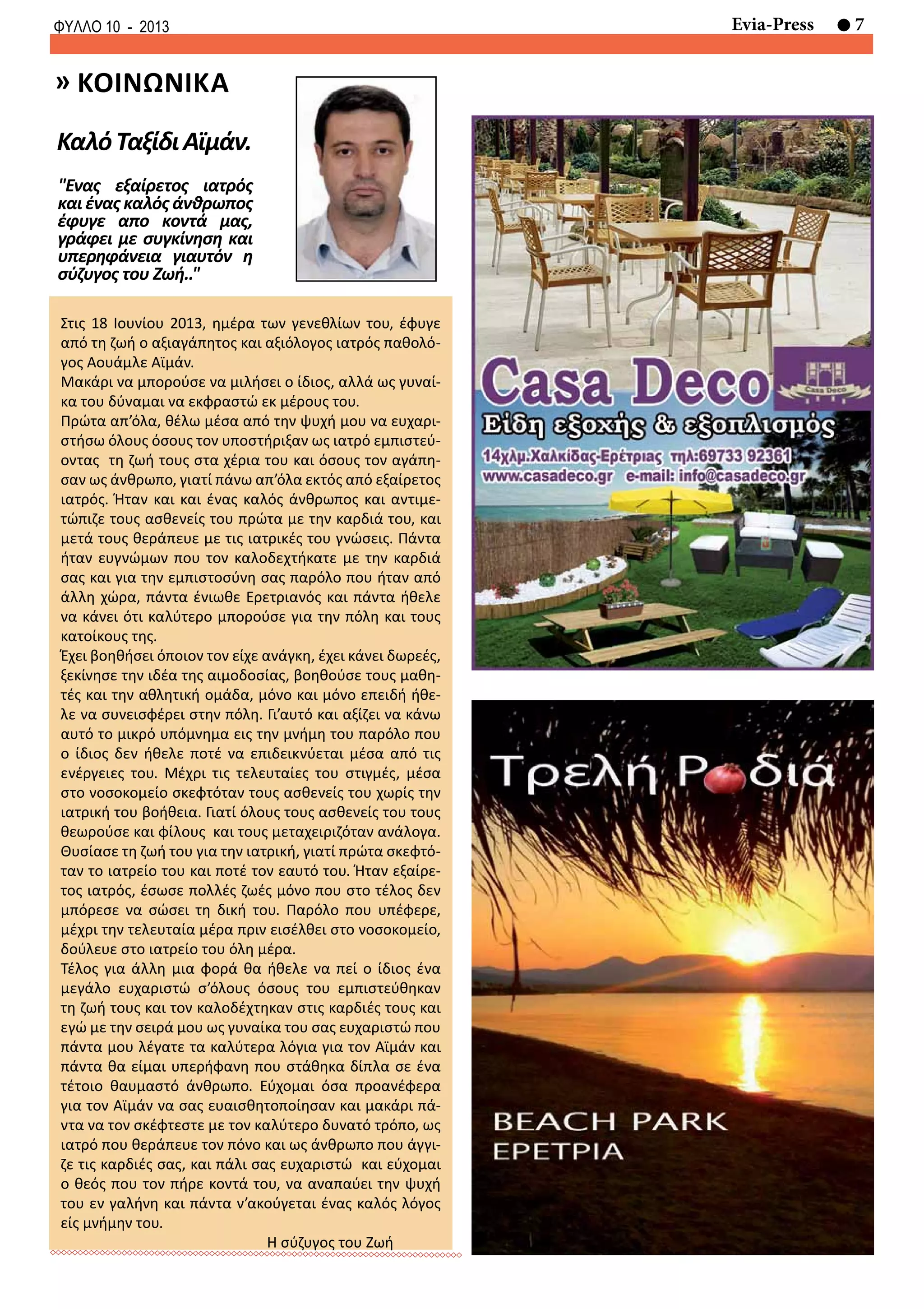 7Evia-PressΦΥΛΛΟ 10 - 2013
Στις 18 Ιουνίου 2013, ημέρα των γενεθλίων του, έφυγε
από τη ζωή ο αξιαγάπητος και αξιόλογος ιατρός παθολό-
γος Αουάμλε Αϊμάν.
Μακάρι να μπορούσε να μιλήσει ο ίδιος, αλλά ως γυναί-
κα του δύναμαι να εκφραστώ εκ μέρους του.
Πρώτα απ’όλα, θέλω μέσα από την ψυχή μου να ευχαρι-
στήσω όλους όσους τον υποστήριξαν ως ιατρό εμπιστεύ-
οντας τη ζωή τους στα χέρια του και όσους τον αγάπη-
σαν ως άνθρωπο, γιατί πάνω απ’όλα εκτός από εξαίρετος
ιατρός. Ήταν και και ένας καλός άνθρωπος και αντιμε-
τώπιζε τους ασθενείς του πρώτα με την καρδιά του, και
μετά τους θεράπευε με τις ιατρικές του γνώσεις. Πάντα
ήταν ευγνώμων που τον καλοδεχτήκατε με την καρδιά
σας και για την εμπιστοσύνη σας παρόλο που ήταν από
άλλη χώρα, πάντα ένιωθε Ερετριανός και πάντα ήθελε
να κάνει ότι καλύτερο μπορούσε για την πόλη και τους
κατοίκους της.
Έχει βοηθήσει όποιον τον είχε ανάγκη, έχει κάνει δωρεές,
ξεκίνησε την ιδέα της αιμοδοσίας, βοηθούσε τους μαθη-
τές και την αθλητική ομάδα, μόνο και μόνο επειδή ήθε-
λε να συνεισφέρει στην πόλη. Γι’αυτό και αξίζει να κάνω
αυτό το μικρό υπόμνημα εις την μνήμη του παρόλο που
ο ίδιος δεν ήθελε ποτέ να επιδεικνύεται μέσα από τις
ενέργειες του. Μέχρι τις τελευταίες του στιγμές, μέσα
στο νοσοκομείο σκεφτόταν τους ασθενείς του χωρίς την
ιατρική του βοήθεια. Γιατί όλους τους ασθενείς του τους
θεωρούσε και φίλους και τους μεταχειριζόταν ανάλογα.
Θυσίασε τη ζωή του για την ιατρική, γιατί πρώτα σκεφτό-
ταν το ιατρείο του και ποτέ τον εαυτό του. Ήταν εξαίρε-
τος ιατρός, έσωσε πολλές ζωές μόνο που στο τέλος δεν
μπόρεσε να σώσει τη δική του. Παρόλο που υπέφερε,
μέχρι την τελευταία μέρα πριν εισέλθει στο νοσοκομείο,
δούλευε στο ιατρείο του όλη μέρα.
Τέλος για άλλη μια φορά θα ήθελε να πεί ο ίδιος ένα
μεγάλο ευχαριστώ σ’όλους όσους του εμπιστεύθηκαν
τη ζωή τους και τον καλοδέχτηκαν στις καρδιές τους και
εγώ με την σειρά μου ως γυναίκα του σας ευχαριστώ που
πάντα μου λέγατε τα καλύτερα λόγια για τον Αϊμάν και
πάντα θα είμαι υπερήφανη που στάθηκα δίπλα σε ένα
τέτοιο θαυμαστό άνθρωπο. Εύχομαι όσα προανέφερα
για τον Αϊμάν να σας ευαισθητοποίησαν και μακάρι πά-
ντα να τον σκέφτεστε με τον καλύτερο δυνατό τρόπο, ως
ιατρό που θεράπευε τον πόνο και ως άνθρωπο που άγγι-
ζε τις καρδιές σας, και πάλι σας ευχαριστώ και εύχομαι
ο θεός που τον πήρε κοντά του, να αναπαύει την ψυχή
του εν γαλήνη και πάντα ν’ακούγεται ένας καλός λόγος
είς μνήμην του.
Η σύζυγος του Ζωή
"Ενας εξαίρετος ιατρός
και ένας καλός άνθρωπος
έφυγε απο κοντά μας,
γράφει με συγκίνηση και
υπερηφάνεια γιαυτόν η
σύζυγος του Ζωή.."
ΚαλόΤαξίδιΑϊμάν.
» κοινωνικα
 