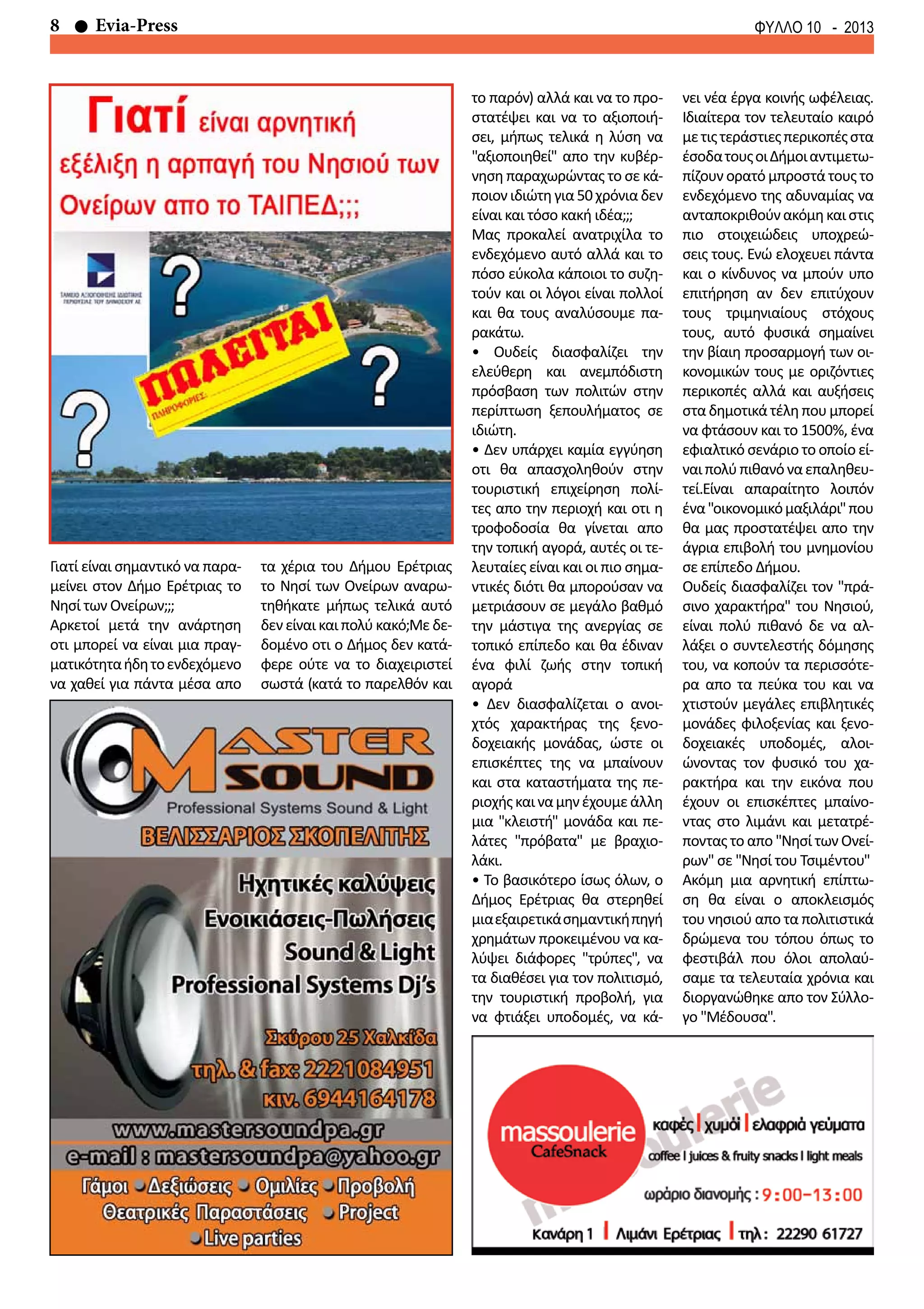 8 Evia-Press ΦΥΛΛΟ 10 - 2013
Γιατί είναι σημαντικό να παρα-
μείνει στον Δήμο Ερέτριας το
Νησί των Ονείρων;;;
Αρκετοί μετά την ανάρτηση
οτι μπορεί να είναι μια πραγ-
ματικότηταήδητοενδεχόμενο
να χαθεί για πάντα μέσα απο
τα χέρια του Δήμου Ερέτριας
το Νησί των Ονείρων αναρω-
τηθήκατε μήπως τελικά αυτό
δεν είναι και πολύ κακό;Με δε-
δομένο οτι ο Δήμος δεν κατά-
φερε ούτε να το διαχειριστεί
σωστά (κατά το παρελθόν και
το παρόν) αλλά και να το προ-
στατέψει και να το αξιοποιή-
σει, μήπως τελικά η λύση να
"αξιοποιηθεί" απο την κυβέρ-
νηση παραχωρώντας το σε κά-
ποιονιδιώτηγια50χρόνιαδεν
είναι και τόσο κακή ιδέα;;;
Μας προκαλεί ανατριχίλα το
ενδεχόμενο αυτό αλλά και το
πόσο εύκολα κάποιοι το συζη-
τούν και οι λόγοι είναι πολλοί
και θα τους αναλύσουμε πα-
ρακάτω.
• Ουδείς διασφαλίζει την
ελεύθερη και ανεμπόδιστη
πρόσβαση των πολιτών στην
περίπτωση ξεπουλήματος σε
ιδιώτη.
• Δεν υπάρχει καμία εγγύηση
οτι θα απασχοληθούν στην
τουριστική επιχείρηση πολί-
τες απο την περιοχή και οτι η
τροφοδοσία θα γίνεται απο
την τοπική αγορά, αυτές οι τε-
λευταίες είναι και οι πιο σημα-
ντικές διότι θα μπορούσαν να
μετριάσουν σε μεγάλο βαθμό
την μάστιγα της ανεργίας σε
τοπικό επίπεδο και θα έδιναν
ένα φιλί ζωής στην τοπική
αγορά
• Δεν διασφαλίζεται ο ανοι-
χτός χαρακτήρας της ξενο-
δοχειακής μονάδας, ώστε οι
επισκέπτες της να μπαίνουν
και στα καταστήματα της πε-
ριοχήςκαιναμηνέχουμεάλλη
μια "κλειστή" μονάδα και πε-
λάτες "πρόβατα" με βραχιο-
λάκι.
• Το βασικότερο ίσως όλων, ο
Δήμος Ερέτριας θα στερηθεί
μιαεξαιρετικάσημαντικήπηγή
χρημάτων προκειμένου να κα-
λύψει διάφορες "τρύπες", να
τα διαθέσει για τον πολιτισμό,
την τουριστική προβολή, για
να φτιάξει υποδομές, να κά-
νει νέα έργα κοινής ωφέλειας.
Ιδιαίτερα τον τελευταίο καιρό
μετιςτεράστιεςπερικοπέςστα
έσοδατουςοιΔήμοιαντιμετω-
πίζουν ορατό μπροστά τους το
ενδεχόμενο της αδυναμίας να
ανταποκριθούνακόμηκαιστις
πιο στοιχειώδεις υποχρεώ-
σεις τους. Ενώ ελοχευει πάντα
και ο κίνδυνος να μπούν υπο
επιτήρηση αν δεν επιτύχουν
τους τριμηνιαίους στόχους
τους, αυτό φυσικά σημαίνει
την βίαιη προσαρμογή των οι-
κονομικών τους με οριζόντιες
περικοπές αλλά και αυξήσεις
σταδημοτικάτέλη πουμπορεί
να φτάσουν και το 1500%, ένα
εφιαλτικό σενάριο το οποίο εί-
ναιπολύπιθανόναεπαληθευ-
τεί.Είναι απαραίτητο λοιπόν
ένα"οικονομικόμαξιλάρι"που
θα μας προστατέψει απο την
άγρια επιβολή του μνημονίου
σε επίπεδο Δήμου.
Ουδείς διασφαλίζει τον "πρά-
σινο χαρακτήρα" του Νησιού,
είναι πολύ πιθανό δε να αλ-
λάξει ο συντελεστής δόμησης
του, να κοπούν τα περισσότε-
ρα απο τα πεύκα του και να
χτιστούν μεγάλες επιβλητικές
μονάδες φιλοξενίας και ξενο-
δοχειακές υποδομές, αλοι-
ώνοντας τον φυσικό του χα-
ρακτήρα και την εικόνα που
έχουν οι επισκέπτες μπαίνο-
ντας στο λιμάνι και μετατρέ-
ποντας το απο "Νησί των Ονεί-
ρων" σε "Νησί του Τσιμέντου"
Ακόμη μια αρνητική επίπτω-
ση θα είναι ο αποκλεισμός
του νησιού απο τα πολιτιστικά
δρώμενα του τόπου όπως το
φεστιβάλ που όλοι απολαύ-
σαμε τα τελευταία χρόνια και
διοργανώθηκε απο τον Σύλλο-
γο "Μέδουσα".
 