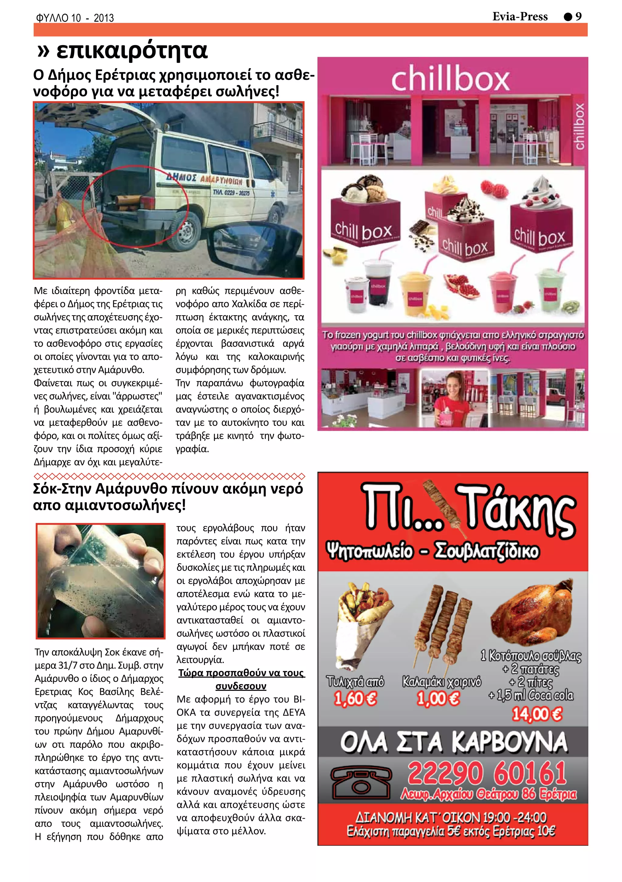 9Evia-PressΦΥΛΛΟ 10 - 2013
Την αποκάλυψη Σοκ έκανε σή-
μερα31/7στοΔημ.Συμβ.στην
Αμάρυνθο ο ίδιος ο Δήμαρχος
Ερετριας Κος Βασίλης Βελέ-
ντζας καταγγέλωντας τους
προηγούμενους Δήμαρχους
του πρώην Δήμου Αμαρυνθί-
ων οτι παρόλο που ακριβο-
πληρώθηκε το έργο της αντι-
κατάστασης αμιαντοσωλήνων
στην Αμάρυνθο ωστόσο η
πλειοψηφία των Αμαρυνθίων
πίνουν ακόμη σήμερα νερό
απο τους αμιαντοσωλήνες.
Η εξήγηση που δόθηκε απο
Με ιδιαίτερη φροντίδα μετα-
φέρει ο Δήμος της Ερέτριας τις
σωλήνεςτηςαποχέτευσηςέχο-
ντας επιστρατεύσει ακόμη και
το ασθενοφόρο στις εργασίες
οι οποίες γίνονται για το απο-
χετευτικό στην Αμάρυνθο.
Φαίνεται πως οι συγκεκριμέ-
νες σωλήνες, είναι "άρρωστες"
ή βουλωμένες και χρειάζεται
να μεταφερθούν με ασθενο-
φόρο, και οι πολίτες όμως αξί-
ζουν την ίδια προσοχή κύριε
Δήμαρχε αν όχι και μεγαλύτε-
ρη καθώς περιμένουν ασθε-
νοφόρο απο Χαλκίδα σε περί-
πτωση έκτακτης ανάγκης, τα
οποία σε μερικές περιπτώσεις
έρχονται βασανιστικά αργά
λόγω και της καλοκαιρινής
συμφόρησης των δρόμων.
Την παραπάνω φωτογραφία
μας έστειλε αγανακτισμένος
αναγνώστης ο οποίος διερχό-
ταν με το αυτοκίνητο του και
τράβηξε με κινητό την φωτο-
γραφία.
τους εργολάβους που ήταν
παρόντες είναι πως κατα την
εκτέλεση του έργου υπήρξαν
δυσκολίεςμετιςπληρωμέςκαι
οι εργολάβοι αποχώρησαν με
αποτέλεσμα ενώ κατα το με-
γαλύτερο μέρος τους να έχουν
αντικατασταθεί οι αμιαντο-
σωλήνες ωστόσο οι πλαστικοί
αγωγοί δεν μπήκαν ποτέ σε
λειτουργία.
Τώρα προσπαθούν να τους
συνδεσουν
Με αφορμή το έργο του ΒΙ-
ΟΚΑ τα συνεργεία της ΔΕΥΑ
με την συνεργασία των ανα-
δόχων προσπαθούν να αντι-
καταστήσουν κάποια μικρά
κομμάτια που έχουν μείνει
με πλαστική σωλήνα και να
κάνουν αναμονές ύδρευσης
αλλά και αποχέτευσης ώστε
να αποφευχθούν άλλα σκα-
ψίματα στο μέλλον.
» επικαιρότητα
Ο Δήμος Ερέτριας χρησιμοποιεί το ασθε-
νοφόρο για να μεταφέρει σωλήνες!
Σόκ-Στην Αμάρυνθο πίνουν ακόμη νερό
απο αμιαντοσωλήνες!
 