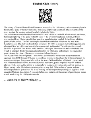 Baseball Club History
The history of baseball in the United States can be traced to the 18th century, when amateurs played a
baseball like game by their own informal rules using improvised equipment. The popularity of the
sport inspired the semipro national baseball clubs in the 1860s.
The earliest known mention of baseball in the U.S was a 1791 in Pittsfield, Massachusetts, ordinance
banning the playing of the game within 80 yards of the town meeting house. In 1903, a British
sportswriter Henry Chadwick published an article speculating that baseball derived from a British
game called rounders. The first team to play baseball under modern rules were the New York
Knickerbockers. The club was founded on September 23, 1845, as a social club for the upper middle
classes of New York City, and was strictly amateur until it disbanded. The club members, which
included its president Doc Adams and Alexander Cartwright, formulated the Knickerbocker Rules,
which in large part dealt with organizational matters but which also laid out rules for playing the
game. Among the rules ... Show more content on Helpwriting.net ...
The NABBP split into two groups. The National Association of Professional Base Ball Players
operated from 1871 through 1875, and is considered by some to have been the first major league. Its
amateur counterpart disappeared after only a few years. William Hulbert s National League, which
was formed after the National Association proved ineffective, put its emphasis on clubs and not
players . Clubs now had the ability to enforce player contracts, preventing players from jumping to
higher paying clubs. Clubs in turn were required to play their full schedule of games, and not
forfeiting scheduled games once out of the running for the league championship, as happened often
under the National Association. A concerted effort was made to cut the amount of gambling on games
which was leaving the validity of results in
... Get more on HelpWriting.net ...
 
