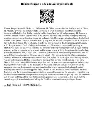 Ronald Reagan s Life and Accomplishments
Ronald Reagan began his life in 1911 in Tampico, IL. When he was nine, his family moved to Dixon,
IL where he grew up. His father owned a shoe store in town. His mother raised him with the
fundamental belief in God that he carried with him throughout his life and presidency. He became a
devout Christian and was very involved in his church. He was a very kind and caring boy and very
much an introvert, something that he carried on later in life. He was very athletic, playing football and
various other sports. However, when he was a young man, he became a lifeguard on the Rock River a
few miles from Dixon. This is where he found what he was meant to do...to rescue people (Reagan,
n.d.). Reagan went to Eureka College and majored in ... Show more content on Helpwriting.net ...
He believed that a tax cut would stimulate the economy and help balance the budget. Reagan had the
uncanny ability to project what he wanted and he trusted people to do it. Sometimes that backfired on
him but for the most part, it stood firm. The Power of Persuasion was something that learned how to
do well from his acting career (Reagan, n.d.). In March 1981, he was the victim of an assassination
attempt. Afterwards, he became even more recluse than before. To say Reagan never had any friends
was an understatement. He had acquaintances but never had any real friends outside of his wife,
Nancy. This event changed him in more ways than one. He was much more evangelistic and more apt
to prayer than ever before. He did bounce back physically and went straight back to work on the
economic recovery. Reaganomics, as some people called it, was supposed to lead people out of
hardship and instead it had the opposite effect, at least at first. He had to choose between a balanced
budget or lose the strong military presence to fight against Communism. He absolutely refused to give
in when it came to the military presence, so he gave up on the balanced budget. By 1982, the recession
got stronger and the problem was that the military presence was so vast and cost so much that the
American people started rioting and asking the President to slow defense spending so that the
... Get more on HelpWriting.net ...
 