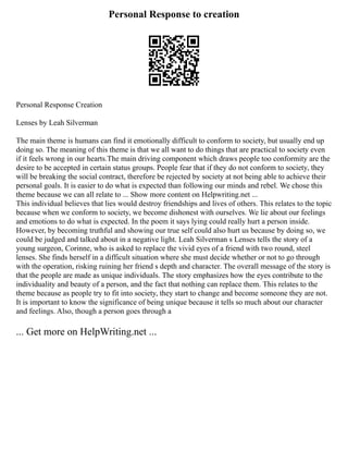 Personal Response to creation
Personal Response Creation
Lenses by Leah Silverman
The main theme is humans can find it emotionally difficult to conform to society, but usually end up
doing so. The meaning of this theme is that we all want to do things that are practical to society even
if it feels wrong in our hearts.The main driving component which draws people too conformity are the
desire to be accepted in certain status groups. People fear that if they do not conform to society, they
will be breaking the social contract, therefore be rejected by society at not being able to achieve their
personal goals. It is easier to do what is expected than following our minds and rebel. We chose this
theme because we can all relate to ... Show more content on Helpwriting.net ...
This individual believes that lies would destroy friendships and lives of others. This relates to the topic
because when we conform to society, we become dishonest with ourselves. We lie about our feelings
and emotions to do what is expected. In the poem it says lying could really hurt a person inside.
However, by becoming truthful and showing our true self could also hurt us because by doing so, we
could be judged and talked about in a negative light. Leah Silverman s Lenses tells the story of a
young surgeon, Corinne, who is asked to replace the vivid eyes of a friend with two round, steel
lenses. She finds herself in a difficult situation where she must decide whether or not to go through
with the operation, risking ruining her friend s depth and character. The overall message of the story is
that the people are made as unique individuals. The story emphasizes how the eyes contribute to the
individuality and beauty of a person, and the fact that nothing can replace them. This relates to the
theme because as people try to fit into society, they start to change and become someone they are not.
It is important to know the significance of being unique because it tells so much about our character
and feelings. Also, though a person goes through a
... Get more on HelpWriting.net ...
 