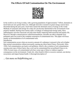 The Effects Of Soil Contamination On The Environment
In the world we are living in today, with a growing population of approximately 7 billion, demands on
fossil fuels are now greater than ever. Although innovative research on green energy sources have
flourished during the past years, fossil fuels remain the dominant source of energy in the world.
Methods of extraction and storage for crude oils can become detrimental to the environment if not
properly handled. Starting from marine spills, to leakage of underground storage tanks, these
anthropogenic activities intoxicate soil and water bodies impacting both terrestrial and aquatic life.
However, through a natural process called bioremediation, microbes are able to degrade toxic
pollutants and even result in the complete restoration of contaminated sites. This paper will focus
mainly on bioremediation of oil contaminated soils.
Introduction
Soil contamination occurs when an excessive amount of a substance is present in the soil at higher
than normal concentration without necessarily causing any direct harm (Vance, Pierzynski, Sims,
1994). Soil contamination can lead to soil pollution, which is the evolution of soil contamination,
causing some type of direct harm; thus a soil can be contaminated but not polluted (Vance et al.,
1994). In most cases, oil contaminated soils have some type of direct or indirect negative
consequences on the environment. Crude oils, when found in little to excessive amount, can destroy
ecosystems and impact human health. A thorough description of
... Get more on HelpWriting.net ...
 