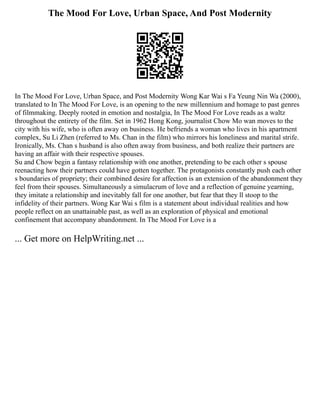 The Mood For Love, Urban Space, And Post Modernity
In The Mood For Love, Urban Space, and Post Modernity Wong Kar Wai s Fa Yeung Nin Wa (2000),
translated to In The Mood For Love, is an opening to the new millennium and homage to past genres
of filmmaking. Deeply rooted in emotion and nostalgia, In The Mood For Love reads as a waltz
throughout the entirety of the film. Set in 1962 Hong Kong, journalist Chow Mo wan moves to the
city with his wife, who is often away on business. He befriends a woman who lives in his apartment
complex, Su Li Zhen (referred to Ms. Chan in the film) who mirrors his loneliness and marital strife.
Ironically, Ms. Chan s husband is also often away from business, and both realize their partners are
having an affair with their respective spouses.
Su and Chow begin a fantasy relationship with one another, pretending to be each other s spouse
reenacting how their partners could have gotten together. The protagonists constantly push each other
s boundaries of propriety; their combined desire for affection is an extension of the abandonment they
feel from their spouses. Simultaneously a simulacrum of love and a reflection of genuine yearning,
they imitate a relationship and inevitably fall for one another, but fear that they ll stoop to the
infidelity of their partners. Wong Kar Wai s film is a statement about individual realities and how
people reflect on an unattainable past, as well as an exploration of physical and emotional
confinement that accompany abandonment. In The Mood For Love is a
... Get more on HelpWriting.net ...
 