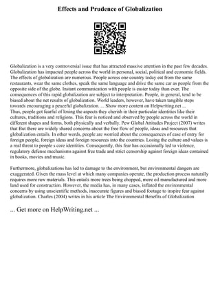 Effects and Prudence of Globalization
Globalization is a very controversial issue that has attracted massive attention in the past few decades.
Globalization has impacted people across the world in personal, social, political and economic fields.
The effects of globalization are numerous. People across one country today eat from the same
restaurants, wear the same clothes, speak the same language and drive the same car as people from the
opposite side of the globe. Instant communication with people is easier today than ever. The
consequences of this rapid globalization are subject to interpretation. People, in general, tend to be
biased about the net results of globalization. World leaders, however, have taken tangible steps
towards encouraging a peaceful globalization. ... Show more content on Helpwriting.net ...
Thus, people got fearful of losing the aspects they cherish in their particular identities like their
cultures, traditions and religions. This fear is noticed and observed by people across the world in
different shapes and forms, both physically and verbally. Pew Global Attitudes Project (2007) writes
that But there are widely shared concerns about the free flow of people, ideas and resources that
globalization entails. In other words, people are worried about the consequences of ease of entry for
foreign people, foreign ideas and foreign resources into the countries. Losing the culture and values is
a real threat to people s core identities. Consequently, this fear has occasionally led to violence,
regulatory defense mechanisms against free trade and strict censorship against foreign ideas contained
in books, movies and music.
Furthermore, globalizations has led to damage to the environment, but environmental dangers are
exaggerated. Given the mass level at which many companies operate, the production process naturally
requires more raw materials. This entails more trees being chopped, more oil manufactured and more
land used for construction. However, the media has, in many cases, inflated the environmental
concerns by using unscientific methods, inaccurate figures and biased footage to inspire fear against
globalization. Charles (2004) writes in his article The Environmental Benefits of Globalization
... Get more on HelpWriting.net ...
 