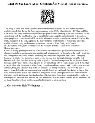 What Do You Learn About Steinbeck‚Äôs View of Human Nature...
This essay is about how John Steinbeck represents human nature and the nice and unfavourable
qualities people had during the American depression in the 1930s where the story Of Mice and Men
took place. The story shows the way different people will react diversely to various situations. In this
case, living with the trouble of having to travel to faraway places to search for jobs. It shows how
some people can behave overly difficult while others can be calm, friendly and easy to live with. The
many characters in the story represent the many different combinations of worthy and unworthy
qualities but this essay shall concentrate on three characters Slim, Curley and Crooks.
In Of Mice and Men , John Steinbeck uses the character Slim to ... Show more content on
Helpwriting.net ...
Crooks is a very good representation of a victim of one of the worst qualities in humans racism. He
also represents how some people may react to such mistreatment. He shows how the cruelty to victims
can change them and cause them to feel lonely and sometimes angry in Crooks case. I can t play
because I m black. This shows how racist people exclude him from activities and such like just
because he is black in colour showing racial prejudice. Crooks also expresses the intolerance shown
towards him by other people when he says If I say something, why it s just a nigger sayin it. Another
example of the discrimination is when Candy compliments his room and crooks replies in the tone of
sarcasm, Sure, and a manure pile under the window. His living conditions also show the lack of
respect towards Crooks his bunk was a long box filled with hay. Although Crooks has to live in this
way, John Steinbeck writes how he takes it and gets on with it. He kept his distance and demanded
that other people kept theirs. Crooks also shows his loneliness Sometimes he gets thinkin , an he got
nothing to tell him what s so an what ain t so. This shows how he, unlike Lennie, has no one to talk to
or share thoughts with, no one to express his feelings to or ask a question.
... Get more on HelpWriting.net ...
 