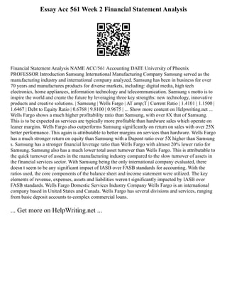 Essay Acc 561 Week 2 Financial Statement Analysis
Financial Statement Analysis NAME ACC/561 Accounting DATE University of Phoenix
PROFESSOR Introduction Samsung International Manufacturing Company Samsung served as the
manufacturing industry and international company analyzed. Samsung has been in business for over
70 years and manufactures products for diverse markets, including: digital media, high tech
electronics, home appliances, information technology and telecommunication. Samsung s motto is to
inspire the world and create the future by leveraging three key strengths: new technology, innovative
products and creative solutions. | Samsung | Wells Fargo | AT amp;T | Current Ratio | 1.4101 | 1.1500 |
1.6467 | Debt to Equity Ratio | 0.6768 | 9.8100 | 0.9675 | ... Show more content on Helpwriting.net ...
Wells Fargo shows a much higher profitability ratio than Samsung, with over 8X that of Samsung.
This is to be expected as services are typically more profitable than hardware sales which operate on
leaner margins. Wells Fargo also outperforms Samsung significantly on return on sales with over 25X
better performance. This again is attributable to better margins on services than hardware. Wells Fargo
has a much stronger return on equity than Samsung with a Dupont ratio over 5X higher than Samsung
s. Samsung has a stronger financial leverage ratio than Wells Fargo with almost 20% lower ratio for
Samsung. Samsung also has a much lower total asset turnover than Wells Fargo. This is attributable to
the quick turnover of assets in the manufacturing industry compared to the slow turnover of assets in
the financial services sector. With Samsung being the only international company evaluated, there
doesn t seem to be any significant impact of IASB over FASB standards for accounting. With the
ratios used, the core components of the balance sheet and income statement were utilized. The key
elements of revenue, expenses, assets and liabilities weren t significantly impacted by IASB over
FASB standards. Wells Fargo Domestic Services Industry Company Wells Fargo is an international
company based in United States and Canada. Wells Fargo has several divisions and services, ranging
from basic deposit accounts to complex commercial loans.
... Get more on HelpWriting.net ...
 