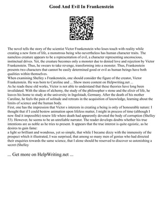 Good And Evil In Frankenstein
The novel tells the story of the scientist Victor Frankenstein who loses touch with reality while
creating a new form of life, a monstrous being who nevertheless has human character traits. The
nameless creature appears to be a representation of evil, a character representing unconscious,
instinctual drives. Yet, the creature becomes only a monster due to denied love and rejection by Victor
Frankenstein. Thus, he swears to take revenge, transforming into a monster. Thus, Frankenstein
presents two characters that cannot be easily determined good or evil as human beings have both
qualities within themselves.
When examining Shelley s Frankenstein, one should consider the figure of the creator, Victor
Frankenstein. He was born to Caroline and ... Show more content on Helpwriting.net ...
As he reads these old works, Victor is not able to understand that these theories have long been
invalidated. With the ideas of alchemy, the study of the philosopher s stone and the elixir of life, he
leaves his home to study at the university in Ingolstadt, Germany. After the death of his mother
Caroline, he feels the pain of solitude and retreats in the acquisition of knowledge, learning about the
limits of science and the human body.
First, one has the impression that Victor s interests in creating a being is only of honourable nature: I
thought that if I could bestow animation upon lifeless matter, I might in process of time (although I
now find it impossible) renew life where death had apparently devoted the body of corruption (Shelley
53). However, he seems to be an unreliable narrator. The reader develops doubts whether his true
intentions are as noble as he tries to present. It appears that the true interest is quite egoistic, as he
desires to gain fame:
a light so brilliant and wondrous, yet so simple, that while I became dizzy with the immensity of the
prospect which it illustrated, I was surprised, that among so many men of genius who had directed
their enquiries towards the same science, that I alone should be reserved to discover so astonishing a
secret (Shelley
... Get more on HelpWriting.net ...
 