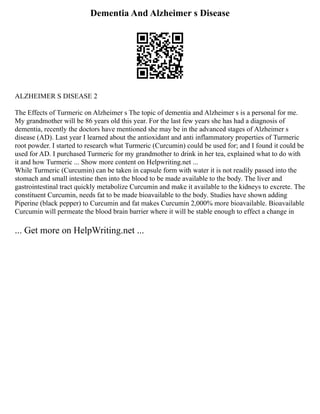 Dementia And Alzheimer s Disease
ALZHEIMER S DISEASE 2
The Effects of Turmeric on Alzheimer s The topic of dementia and Alzheimer s is a personal for me.
My grandmother will be 86 years old this year. For the last few years she has had a diagnosis of
dementia, recently the doctors have mentioned she may be in the advanced stages of Alzheimer s
disease (AD). Last year I learned about the antioxidant and anti inflammatory properties of Turmeric
root powder. I started to research what Turmeric (Curcumin) could be used for; and I found it could be
used for AD. I purchased Turmeric for my grandmother to drink in her tea, explained what to do with
it and how Turmeric ... Show more content on Helpwriting.net ...
While Turmeric (Curcumin) can be taken in capsule form with water it is not readily passed into the
stomach and small intestine then into the blood to be made available to the body. The liver and
gastrointestinal tract quickly metabolize Curcumin and make it available to the kidneys to excrete. The
constituent Curcumin, needs fat to be made bioavailable to the body. Studies have shown adding
Piperine (black pepper) to Curcumin and fat makes Curcumin 2,000% more bioavailable. Bioavailable
Curcumin will permeate the blood brain barrier where it will be stable enough to effect a change in
... Get more on HelpWriting.net ...
 