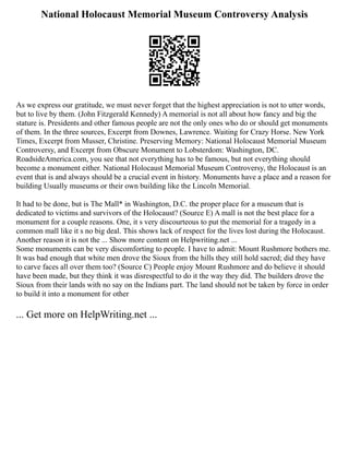 National Holocaust Memorial Museum Controversy Analysis
As we express our gratitude, we must never forget that the highest appreciation is not to utter words,
but to live by them. (John Fitzgerald Kennedy) A memorial is not all about how fancy and big the
stature is. Presidents and other famous people are not the only ones who do or should get monuments
of them. In the three sources, Excerpt from Downes, Lawrence. Waiting for Crazy Horse. New York
Times, Excerpt from Musser, Christine. Preserving Memory: National Holocaust Memorial Museum
Controversy, and Excerpt from Obscure Monument to Lobsterdom: Washington, DC.
RoadsideAmerica.com, you see that not everything has to be famous, but not everything should
become a monument either. National Holocaust Memorial Museum Controversy, the Holocaust is an
event that is and always should be a crucial event in history. Monuments have a place and a reason for
building Usually museums or their own building like the Lincoln Memorial.
It had to be done, but is The Mall* in Washington, D.C. the proper place for a museum that is
dedicated to victims and survivors of the Holocaust? (Source E) A mall is not the best place for a
monument for a couple reasons. One, it s very discourteous to put the memorial for a tragedy in a
common mall like it s no big deal. This shows lack of respect for the lives lost during the Holocaust.
Another reason it is not the ... Show more content on Helpwriting.net ...
Some monuments can be very discomforting to people. I have to admit: Mount Rushmore bothers me.
It was bad enough that white men drove the Sioux from the hills they still hold sacred; did they have
to carve faces all over them too? (Source C) People enjoy Mount Rushmore and do believe it should
have been made, but they think it was disrespectful to do it the way they did. The builders drove the
Sioux from their lands with no say on the Indians part. The land should not be taken by force in order
to build it into a monument for other
... Get more on HelpWriting.net ...
 