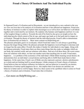 Freud s Theory Of Instincts And The Individual Psyche
In Sigmund Freud s Civilization and its Discontents , we are introduced to a new outlook in the way
we view our lives due to his analysis of civilization and how it has affected our happiness. Freud uses
his theory of instincts in order to explain what encourages us as well as how our behavior is all linked
together and is motivated by our instincts. He explains why humans seek happiness and how it is one
of the toughest things to achieve. Towards the end of his book he also gives an insight on how the
individual psyche which consist of the id, ego, and super ego leads us to feel guilt and its impact on
civilization. Through his theory of instincts and the individual psyche, Freud is able to demonstrate
how civilization has set limits to ... Show more content on Helpwriting.net ...
The pleasure principles goal is to avoid pain, which Freud later states it is not always a good thing
because the longer things follow the pleasure principle the happiness received begins to decrease and
no longer has the same affect. Overall, this makes it harder for individuals to stay happy. Along with
the pleasure principle, Freud states there are three main things that also make us unhappy which are
our body, the external world, and our relations with others. And out of all these three, the worst comes
from our relations with others, we hurt one another more than anything else on earth. Freud states,
happiness ... is a problem of the economics of the individual s libido libido meaning sexual desires, he
demonstrates how an individual s sexual desires and being able to fulfill them leads them to their
happiness. At the same time, Freud s use of libido can also represent a person s desires and pleasures
as a whole and not limiting itself to sexual pleasure. Libido connects to Freud s theory of instincts.
Freud believes that our instincts influence our behavior, and our behavior is caused by our desires.
Satisfaction of instinct spells happiness for us , this implies that if our desires are satisfied, our
behavior is better and we will be happy. However, there seems to be a problem when it comes to Freud
s theory of instincts and civilization. Freud states that civilization
... Get more on HelpWriting.net ...
 