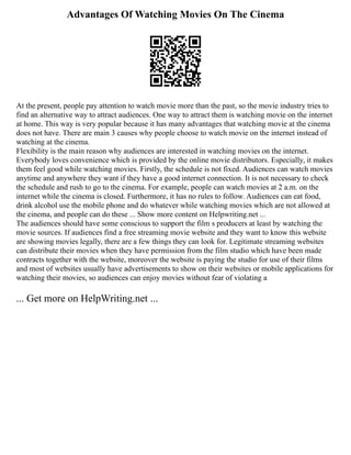 Advantages Of Watching Movies On The Cinema
At the present, people pay attention to watch movie more than the past, so the movie industry tries to
find an alternative way to attract audiences. One way to attract them is watching movie on the internet
at home. This way is very popular because it has many advantages that watching movie at the cinema
does not have. There are main 3 causes why people choose to watch movie on the internet instead of
watching at the cinema.
Flexibility is the main reason why audiences are interested in watching movies on the internet.
Everybody loves convenience which is provided by the online movie distributors. Especially, it makes
them feel good while watching movies. Firstly, the schedule is not fixed. Audiences can watch movies
anytime and anywhere they want if they have a good internet connection. It is not necessary to check
the schedule and rush to go to the cinema. For example, people can watch movies at 2 a.m. on the
internet while the cinema is closed. Furthermore, it has no rules to follow. Audiences can eat food,
drink alcohol use the mobile phone and do whatever while watching movies which are not allowed at
the cinema, and people can do these ... Show more content on Helpwriting.net ...
The audiences should have some conscious to support the film s producers at least by watching the
movie sources. If audiences find a free streaming movie website and they want to know this website
are showing movies legally, there are a few things they can look for. Legitimate streaming websites
can distribute their movies when they have permission from the film studio which have been made
contracts together with the website, moreover the website is paying the studio for use of their films
and most of websites usually have advertisements to show on their websites or mobile applications for
watching their movies, so audiences can enjoy movies without fear of violating a
... Get more on HelpWriting.net ...
 