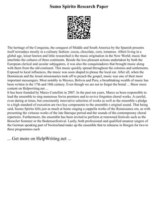 Sumo Spirito Research Paper
The heritage of the Conquista, the conquest of Middle and South America by the Spanish presents
itself nowadays mostly in a culinary fashion: cocoa, chocolate, corn, tomatoes. Albeit living in a
global age, lesser known and little researched is the music origination in the New World; music that
interlinks the cultures of three continents. Beside the less pleasant actions undertaken by both the
European clerical and secular subjugators, it was also the conquistadores that brought music along
with them from the old continent. This music quickly spread throughout the colonies and settlements.
Exposed to local influences, the music was soon shaped to please the local ear. After all, when the
Dominican and the Jesuit missionaries took off to preach the gospel, music was one of their most
important messengers. Most notably in Mexico, Bolivia and Peru, a breathtaking wealth of music has
been written in the 17th and 18th century. Even though we are not to forget the brutal ... Show more
content on Helpwriting.net ...
It has been founded by Marco Castellini in 2007. In the past ten years, Marco as been responsible to
lead the ensemble to sing numerous Swiss premiers and to revive forgotten choral works. A careful,
even daring at times, but consistently innovative selection of works as well as the ensemble s pledge
to a high standard of execution are two key components to the ensemble s original sound. That being
said, Suono Spirito fells just as much at home singing a cappella works of the Renaissance era, as with
presenting the virtuous works of the late Baroque period and the sounds of the contemporary choral
repertoire. Furthermore, the ensemble has been invited to perform at renowned festivals such as the
Boswiler Sommer or the Bodenseefestival. Lastly, both professional and qualified amateur singers of
the German speaking part of Switzerland make up the ensemble that to rehearse in Horgen for two to
three programmes each
... Get more on HelpWriting.net ...
 