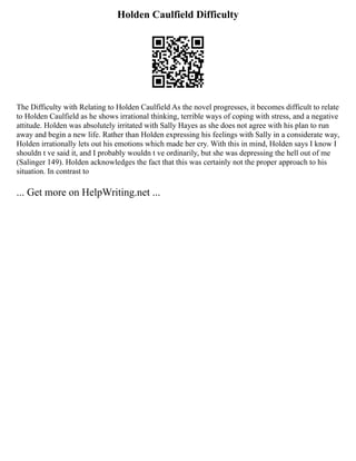 Holden Caulfield Difficulty
The Difficulty with Relating to Holden Caulfield As the novel progresses, it becomes difficult to relate
to Holden Caulfield as he shows irrational thinking, terrible ways of coping with stress, and a negative
attitude. Holden was absolutely irritated with Sally Hayes as she does not agree with his plan to run
away and begin a new life. Rather than Holden expressing his feelings with Sally in a considerate way,
Holden irrationally lets out his emotions which made her cry. With this in mind, Holden says I know I
shouldn t ve said it, and I probably wouldn t ve ordinarily, but she was depressing the hell out of me
(Salinger 149). Holden acknowledges the fact that this was certainly not the proper approach to his
situation. In contrast to
... Get more on HelpWriting.net ...
 