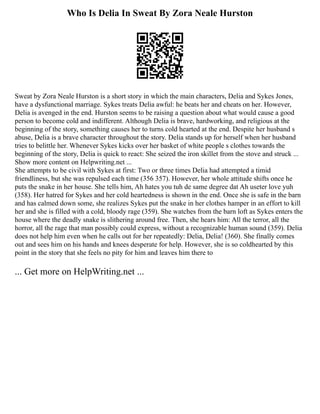 Who Is Delia In Sweat By Zora Neale Hurston
Sweat by Zora Neale Hurston is a short story in which the main characters, Delia and Sykes Jones,
have a dysfunctional marriage. Sykes treats Delia awful: he beats her and cheats on her. However,
Delia is avenged in the end. Hurston seems to be raising a question about what would cause a good
person to become cold and indifferent. Although Delia is brave, hardworking, and religious at the
beginning of the story, something causes her to turns cold hearted at the end. Despite her husband s
abuse, Delia is a brave character throughout the story. Delia stands up for herself when her husband
tries to belittle her. Whenever Sykes kicks over her basket of white people s clothes towards the
beginning of the story, Delia is quick to react: She seized the iron skillet from the stove and struck ...
Show more content on Helpwriting.net ...
She attempts to be civil with Sykes at first: Two or three times Delia had attempted a timid
friendliness, but she was repulsed each time (356 357). However, her whole attitude shifts once he
puts the snake in her house. She tells him, Ah hates you tuh de same degree dat Ah useter love yuh
(358). Her hatred for Sykes and her cold heartedness is shown in the end. Once she is safe in the barn
and has calmed down some, she realizes Sykes put the snake in her clothes hamper in an effort to kill
her and she is filled with a cold, bloody rage (359). She watches from the barn loft as Sykes enters the
house where the deadly snake is slithering around free. Then, she hears him: All the terror, all the
horror, all the rage that man possibly could express, without a recognizable human sound (359). Delia
does not help him even when he calls out for her repeatedly: Delia, Delia! (360). She finally comes
out and sees him on his hands and knees desperate for help. However, she is so coldhearted by this
point in the story that she feels no pity for him and leaves him there to
... Get more on HelpWriting.net ...
 